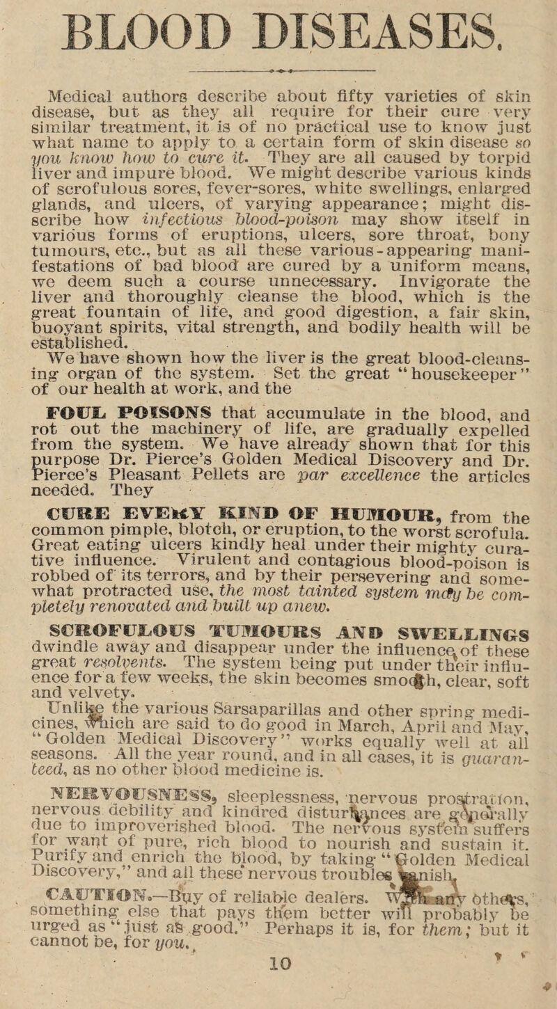 BLOOD DISEASES. Medical authors describe about fifty varieties of skin disease, but as they all require for their cure very similar treatment, it is of no practical use to know just what name to apply to a certain form of skin disease so you know how to 'cure it. They are all caused by torpid liver and irapui’e blood. We might describe various kinds of scrofulous sores, fever-sores, white swellings, enlarged glands, and ulcers, of varying appearance; might dis- scribe how infectious blood-poison may show itself in various forms of eruptions, ulcers, sore throat, bony tumours, etc., but as all these various-appearing mani¬ festations of bad blood are cured by a uniform means, we deem such a course unnecessary. Invigorate the liver and thoroughly cleanse the blood, which is the great fountain of life, and good digestion, a fair skin, buoyant spirits, vital strength, and bodily health will be established. We have shown how the liver is the great blood-cleans¬ ing organ of the system. Set the great “housekeeper” of our health at work, and the FOUU POISONS that accumulate in the blood, and rot out the machinery of life, are gradually expelled from the system. We have already shown that for this purpose Dr. Pierce’s Golden Medical Discovery and Dr. Pierce’s Pleasant Pellets are par excellence the articles needed. They CURE EVEHY KIND OF HUMOUR, from the common pimple, blotch, or eruption, to the worst scrofula Great eating ulcers kindly heal under their mighty cura¬ tive influence. Virulent and contagious blood-poison is robbed of its terrors, and by their persevering and some¬ what protracted use, the most tainted system rruty be com¬ pletely renovated and built up anew. SCROFULOUS TUMOURS A NO SWELLINGS dwindle away and disappear under the influence of these great resolvents. The system being put under their influ¬ ence for a few weeks, the skin becomes smoAh, clear, soft and velvety. Unlike the various Sarsaparillas and other spring medi¬ cines, which are said to do good in March, April and May “Golden Medical Discovery” works equally well at ali seasons. All the year round, and in all cases, it is guaran¬ teed, as no other blood medicine is. NERVOUSNESS, sleeplessness, -nervous prostration, nervous debility and kindred disturbances are generallv due to improverished blood. The nervous system suffers for want of pure, rich blood to nourish and sustain it. Purify and enrich the blood, by taking “ Golden Medical Discovery, and all these nervous troubles ^anisln CAUTION*—Bpy of reliable dealers. W3$h any Others, something else that pays them better will probably be urged as “Just good.” Perhaps it is, for them; but it cannot be, for you. t ‘