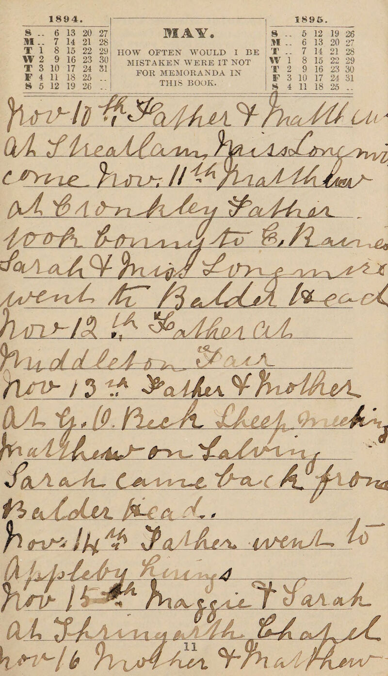 1894. MAY* HOW OFTEN WOULD I BE MISTAKEN WERE IT NOT FOR MEMORANDA IN THIS BOOK. 1896. 8 -- 6 13 20 27 M .. 7 14 21 28 T 1 8 15 22 29 W 2 9 16 23 30 T 3 10 17 24 SI F 4 11 18 25 .. 8 5 12 19 26 .. 8 .. 5 12 19 26 n .. 6 13 20 27 T .. 7 14 21 28 W 1 8 15 22 29 T 2 9 16 23 30 ¥ 3 10 17 24 31 8 4 11 18 25 .. i m h ! 7i fi > y^n, A A 0 a CA~ fi**. /y/l / (At CtA 'flu?. 0lA^,Cl/!As\7 / )A<ALs4 ---A/I C ^r^-ie , fit iViJ-: tmA~ jLTL jlTD-A. &,/l /(/v^~C s^yvysCjiA, h'in tdA A _ faiujid-AeJ^ta^, A run)- ) 3 * >aiA\ Hfy^Ui^L d/L 'vj. , (r Pi^ A, (jAAl A Auh, 'V J&A fks jnl-nL-£, fa tk. AcLm. IpLlcl cL± fcjtpn ItjA ^PaAAj^ MttdsJL- r> h'A l l:fcl,!K. Cr .Of. ~f L m y/ r *-/ Is ttff- __AJ^rA rAk °rh cU^fA^r-