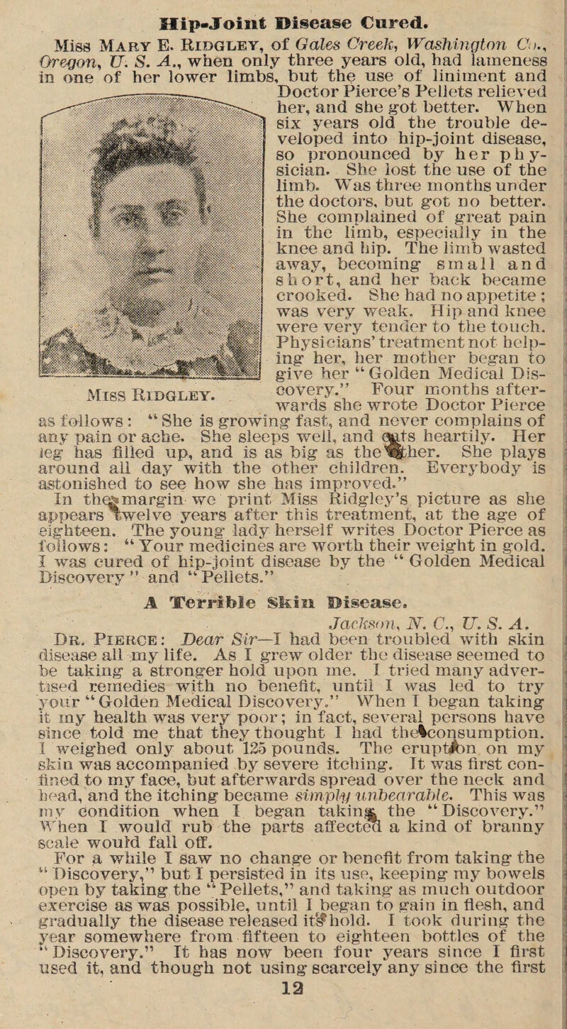 Hip-Joint Disease Cured. Miss Mary E. Ridgley, of Gales Creek, Washington Co., Oregon, U. S. A., when only three years old, had lameness in one of her lower limbs, but the use of liniment and Doctor Pierce’s Pellets relieved her, and she got better. When six years old the trouble de¬ veloped into hip-joint disease, so pronounced by her phy¬ sician. She lost the use of the limb. Was three months under the doctors, but got no better. She complained of great pain in the limb, especially in the knee and hip. The limb wasted away, becoming small and short, and her back became crooked. She had no appetite ; was very weak. Hip and knee were very tender to the touch. Physicians’ treatment not help¬ ing her, her mother began to give her “Golden Medical Dis¬ covery.” Four months after¬ wards she wrote Doctor Pierce as follows : “ She is growing fast, and never complains of any pain or ache. She sleeps well, and gats heartily. Her leg has filled up, and is as big as the'either. She plays around all day with the other children. Everybody is astonished to see how she has improved.” In thegmargin we print Miss Ridgley’s picture as she appears Twelve years after this treatment, at the age of eighteen. The young lady herself writes Doctor Pierce as follows: “ Your medicines are worth their weight in gold. I was cured of hip-joint disease by the “ Golden Medical Discovery” and “Pellets.” Miss Ridgley. A Terrible Skin Disease. Jackson, N. C,, U.S. A. Dr. Pierce: Dear Sir—I had been troubled with skin disease all my life. As I grew older the disease seemed to he taking a stronger hold upon me. I tried many adver¬ tised remedies with no benefit, until I was led to try your “ Golden Medical Discovery.” When! began taking it my health was very poor; in fact, several persons have since-told me that they thought I had tbelconsumption. I weighed only about 125 pounds. The erupt^n on my skin was accompanied by severe itching. It was first con¬ fined to my face, but afterwards spread over the neck and head, and the itching became simply unbearable. This was my condition when I began taking the “ Discovery.” When I would rub the parts affectea a kind of branny scale would fall off. For a while I saw no change or benefit from taking the “ Discovery,” but I persisted in its use, keeping my bowels open by taking the “Pellets,” and taking as much outdoor exercise as was possible, until I began to gain in flesh, and gradually the disease released it*$hold. I took during the year somewhere from fifteen to eighteen bottles of the “Discovery.” It has now been four years since I first used it, and though not using scarcely any since the first