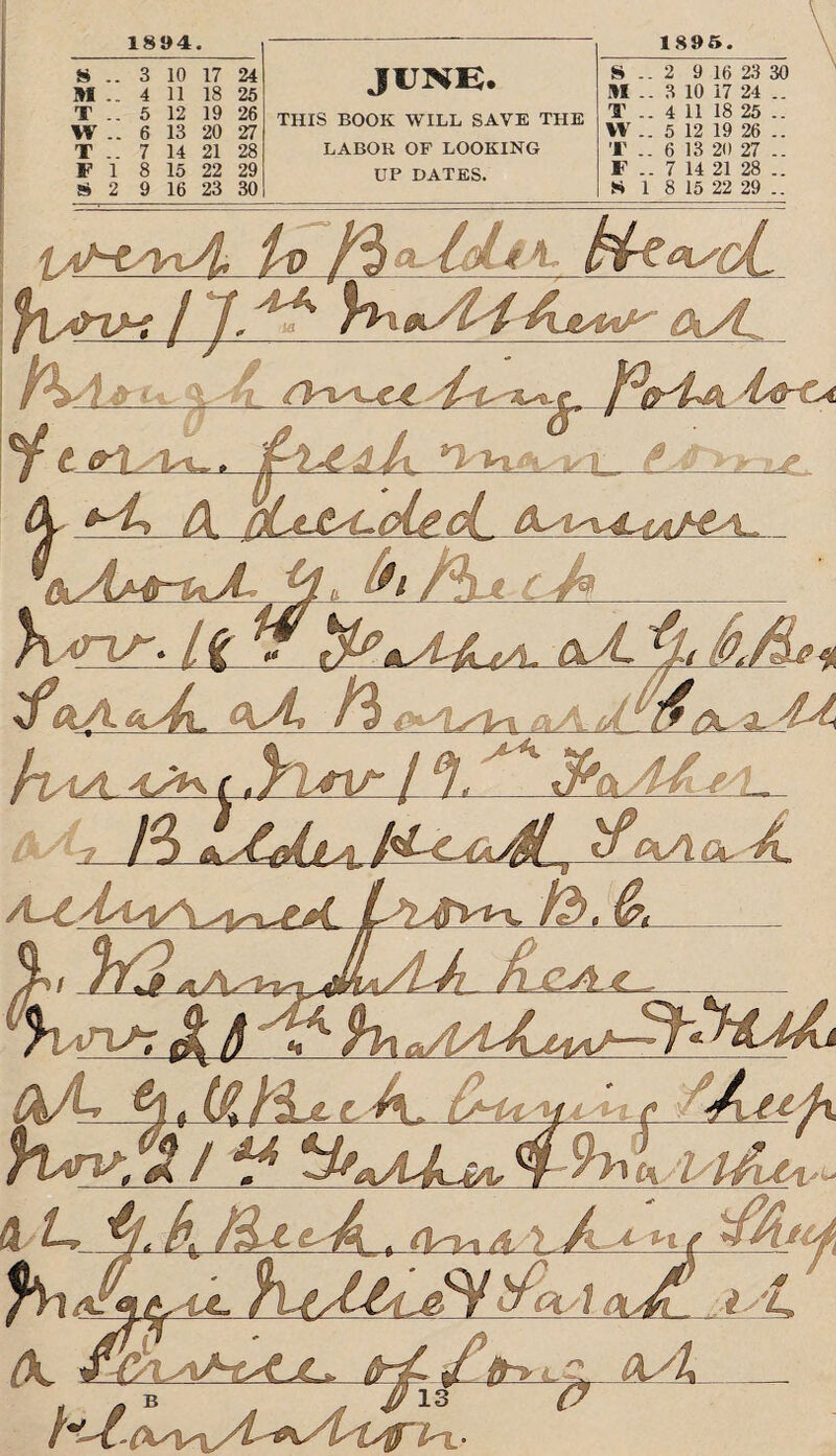 1894. 8 .. 3 10 17 24 4 11 18 25 5 12 19 26 6 13 20 27 7 14 21 28 FI 8 15 22 29 2 9 16 23 30 M T W T JUNE. THIS BOOK WILL SAVE THE LABOR OF LOOKING UP DATES. 18 9 5. S .. 2 9 16 23 30 M .. 3 10 17 24 .. T .. 4 11 18 25 .. W .. 5 12 19 26 .. T .. 6 13 20 27 .. F .. 7 14 21 28 .. S 1 8 15 22 29 .. 1 #4! it) fj a,. Id* 4- f°rU _ td A h : ‘Sla cd* <nr. /f 7 a. %A /3 ^Aa/ friAA 4JH.C. Ktia / 9. fr&M r-L A~4L.Aa*/\ /^>flVfrv ib. &* ' VHf d-A-tljx ■ptdu -t't- , \ A.+ ^fAu^{ %/A A- lPpl/\ adi , *y£. (K s B /*' ■l-OWySt+sA' -Offs';.