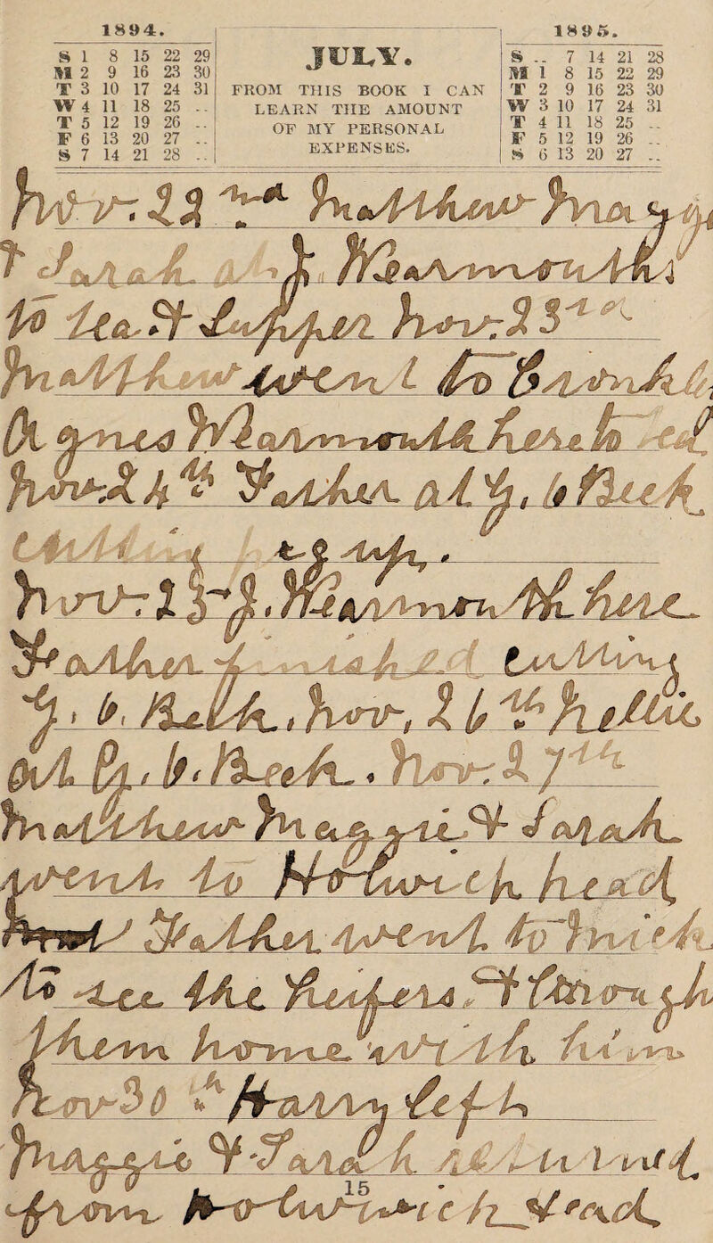 1894. 15 22 29 16 23 30 17 24 31 18 25 .. 19 26 .. 13 20 27 FROM THIS BOOK I CAN LEARN THE AMOUNT OF MY PERSONAL EXPENSES. 1895. 28 S .. 7 14 21 HI 1 8 15 22 29 T 2 9 16 23 30 W 3 10 17 24 31 T 4 11 18 25 .. F 5 12 19 26 .. S 6 13 20 27 .. t/L (k, tyyvca ^mAjl U>. -tA. ^mAJoA. ft4. %, (i flu^ tAiAl ' ' 6/ f\ \r\tzX £iaaA/U^a vf ✓ A * A ,AAntiAj4 fhl ^{yiAxJAA^ 6c.A ^ ^ ^ ~ * ' 4A) J A &AaMsvi/L f Vul * :/t 4A-C ifai '*aA1 st /% ft* ' JTiA^j^aA fl. A ^/^ t'i„ i/ 4. c /? ^koL