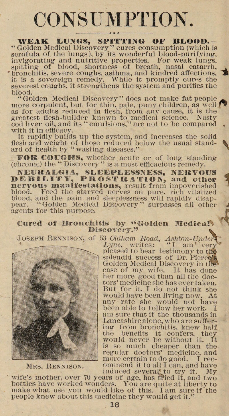 CONSUMPTION. WEAK LUNGS, SPITTING OF BLOOD. — “ Golden Medical Discovery ” cures consumption (which is scrofula of the lungs), by its wonderful blood-purifying, invigorating and nutritive properties. For weak lungs, spitting of blood, shortness of breath, nasal catarrh, . ’bronchitis, severe coughs, asthma, and kindred affections, » it is a sovereign remedy. While it promptly cures the severest coughs, it strengthens the system and purifies the blood. “Golden Medical Discovery” does not make fat people A more corpulent, but for thin, pale, puny children, as well !▼ as for adults reduced in flesh, from any cause, it is the greatest flesh-builder known to medical science. Nasty cod liver oil, and its “emulsions,” are not to be compared . with it in efficacy. It rapidly builds up the system, and increases the solid flesh and weight of those reduced below the usual stand- % ard of health by “wasting diseases.” ’ COUGHS, whether acute or of long standing (chronic) the “ Discovery ” is a most efficacious remedy. NEURALGIA, SLEEPLESSNESS, NERVOUS DEBILITY, PROSTRATION, and otlaer nervous manifestations, result from impoverished blood. Feed the starved nerves on pure, rich vitalized blood, and the pain and sleeplessness will rapidly disap¬ pear. “Golden Medical Discovery” surpasses all other agents for this purpose. 1 Medical^ Cured of Bronchitis by “Golden Discovery.’5 ^ Joseph Rennison, of 53 Olclham Road, AsMon-Unde^T Mrs. Rennison. Lyne, writes: “I am' very' pleased to bear testimony to the splendid suceess of Dr. Piercer Golden Medical Discovery in tnlp case of my wife. It has done her more good than all the doc¬ tors’ medicine she has ever taken. But for it, I do not think she would have been living now. At any rate she would not have been able to follow her work. I am sure that if the thousands in Lancashire alone, who are suffer¬ ing’ from bronchitis, knew half the benefits it confers, they would never be without it. It is so much cheaper than the regular doctors’ medicine, and more certain to do good. I rec¬ ommend it to all I can, and have induced several* to try it. My years of age, has tried it, and two You are quite at liberty to I am sure if the wife’s mother, over 70 bottles have worked wonders, make what use you would like of this, people knew about this medicine they would get it.”