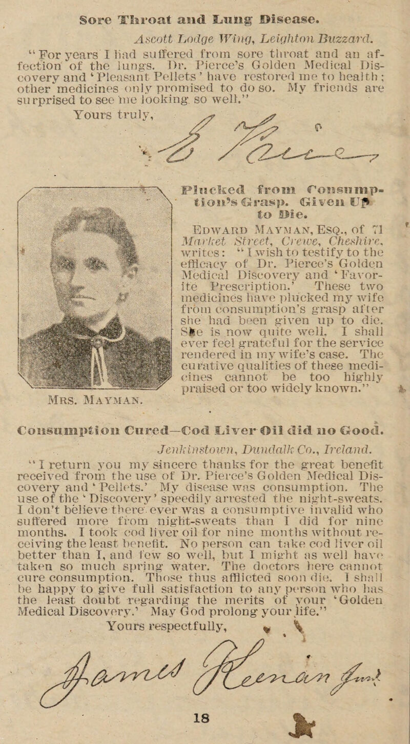 Sore Tlsi’oat and lamg JDisease. Ascott Lodge Wing, Leighton Blizzard. “ For years I Had suffered from sore throat and an af¬ fection of the lungs. Dr. Pierce’s Golden Medical Dis¬ covery and ‘Pleasant Pellets ’ have restored me to health ; ot.her^medicines only promised to do so. My friends are surprised to see me looking- so well.” Yours truly. Plucked from foasamp- tioiits Grasg. Given U£> to SMe. Edward Mayman, Esq., of 71 Market Street, Crewe, Cheshire. writes: “ I wish to test ify to the efficacy of Dr. Pierce’s Golden Medical Discovery and ‘Favor¬ ite Prescription.’ These two medicines have plucked my wife from consumption’s grasp after she had been given up to die. Ske is now quite well. I shall ever feel grateful for the service rendered in my wife’s case. The curative qualities of these medi¬ cines cannot be too highly praised or too widely known.” Mrs. Mayman. Consumption Cured—Cod Over Oil did no Ctood. ■Jenkinstown, Dundalk Co., Ireland. “ I return you my sincere thanks for the great benefit received from the use of Dr. Pierce’s Golden Medical Dis¬ covery and ‘ Pellets.’ My disease was consumption. The use of the ‘ Discovery’ speedily arrested the night-sweats. I don’t believe there ever was a consumptive invalid who suffered more from night-sweats than I did for nine months. I took cod liver oil for nine months without re¬ ceiving the least benefit. No person can take cod liver oil better than I, and few so well, but 1 might as well have taken so much spring water. The doctors here cannot cure consumption. Those thus afflicted soon die. 1 shall be happy to give full satisfaction to any person who has the least doubt regarding the merits of your ‘Golden Medical Discovery.’ May God prolong your life.”