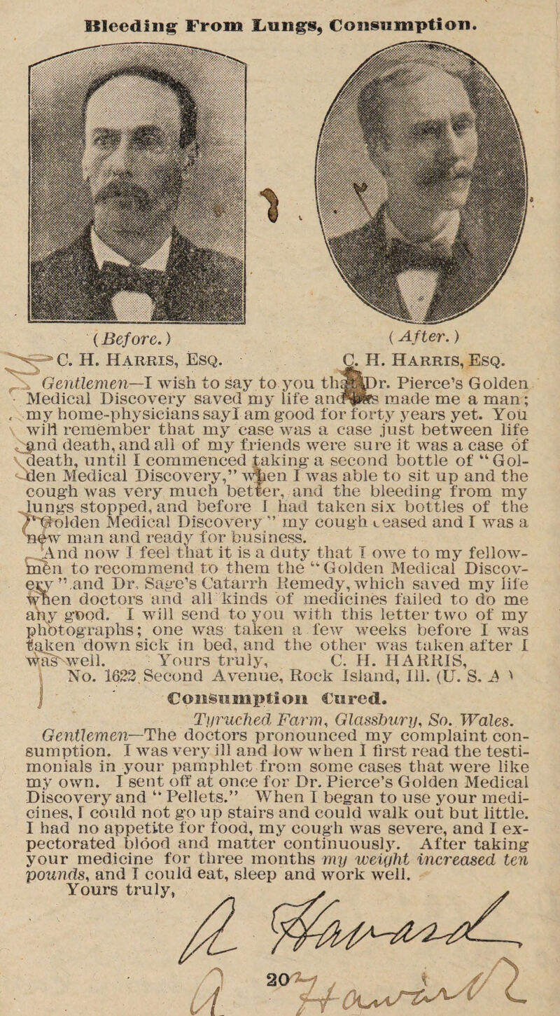 Bleeding From Lungs, Consumption. (Before.) (After.) N - c. H. Harris, Esq. G. H. Harris, Esq. Gentlemen—I wish to say to you thqpyir. Pierce’s Golden Medical Discovery saved my life anifps made me a man; , my home-physicians say I am good for forty years yet. Y ou will remember that my case was a case just between life ^jmd death, and all of my friends were sure it was a case of death, until I commenced taking a second bottle of “Gol- QJen Medical Discovery,” wfaen I was able to sit up and the cough was very much better, and the bleeding from my lungs stopped, and before I had taken six bottles of the /‘'Golden Medical Discovery  my cough teased and I was a 'new man and ready for business. And now I feel that it is a duty that I owe to my fellow- men to recommend to them the “ Golden Medical Discov¬ ery’’.and Dr, Sage’s Catarrh Remedy, which saved my life when doctors and all kinds of medicines failed to do me any good. I will send to you with this letter two of my photographs; one was taken a few weeks before I was taken down sick in bed, and the other was taken after I waskweil. Yours truly, C. H. HARRIS, No. 1822. Second Avenue, Rock Island, Ill. (U. S, A i Consumption Cured. Tyrucfied Farm, Glasslmry, So. Wales. Gentlemen—The doctors pronounced my complaint con¬ sumption. I was very ill and low when I first read the testi¬ monials in your pamphlet from some cases that were like my own. I sent off at once for Dr. Pierce’s Golden Medical Discovery and “ Pellets.” When I began to use your medi¬ cines, I could not go up stairs and could walk out but little. I had no appetite for food, my cough was severe, and I ex¬ pectorated blood arid matter continuously. After taking your medicine for three months my weight increased ten pounds, and I could eat, sleep and work well. Yours truly, 2(YH . \