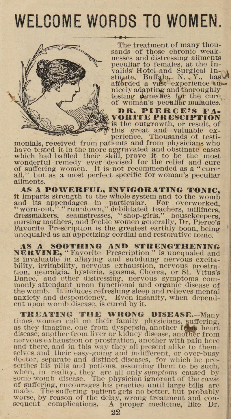 WELCOME WORDS TO WOMEN. The treatment of many thou¬ sands of those chronic weak¬ nesses and distressing ailments peculiar to females, at the In¬ valids’ Hotel and Surgical In- \ stitute, Buffalo,- N. Y., has v* afforded a vafet' experience iin*-» nicely adapting and thoroughly testing remedies l^r the cure, , of woman’s peculiar maladies. DR. PIERCE’S FA- . VOIH'FE PRESCIPTION ■ is the outgrowth, or result, of ’this great and valuable ex¬ perience. Thousands of testi¬ monials, received from patients and from physicians who have tested it in the more aggravated and obstinate cases which had baffled their skill, prove it to be the most wonderful remedy ever devised for the relief and cure of suffering women. It is not recommended as a “cure- all,” but as a most perfect specific for woman’s peculiar ailments. AS A POWERFUL, INVIGORATING TONIC, it imparts strength to the whole system and to the womb and its appendages in particular. For overworked, “ worn-out,” “run-down,” debilitated teachers, milliners, dressmakers, seamstresses, “shop-girls,” housekeepers, nursing mothers, and feeble women generally, Dr, Pierce’s Favorite Prescription is the greatest earthly boon, being unequaled as an appetizing cordial and restorative tonic. AS A SOOTHING ANO STRENGTHENING NERVINE, “Favorite Prescription” is unequaled and is invaluable in allaying and subduing nervous excita¬ bility, irritability, nervous exhaustion, nervous prostra¬ tion, neuralgia, hysteria, spasms, Chorea, or St. Vitus’s Dance, and other distressing, nervous symptoms com¬ monly attendant upon functional and organic disease of the womb. It induces refreshing sleep and relieves mental anxiety and despondency. Even insanity, when depend¬ ent upon womb disease, is cured by it. TREATING THE WRONG DISEASE.- Many times women call on their family physicians, suffering, as they imagine, one from dyspepsia, another fgfafc heart disease, another from liver or kidney disease, another from nervous exhaustion or prostration, another with pain here and there, and in this way they all present alike to them¬ selves and their easy-going and indifferent, or over-busy j doctor, separate and distinct diseases, for which he pre¬ scribes his pills and potions, assuming them to be such, when, in reality, they are all only symptoms caused by some womb disease. The physician ignorant of the cause of suffering, encourages his practice until large bills are made. The suffering patient gets no better, but probably worse, by reason of the delay, wrong treatment and con¬ sequent complications. A proper medicine, like Dr.