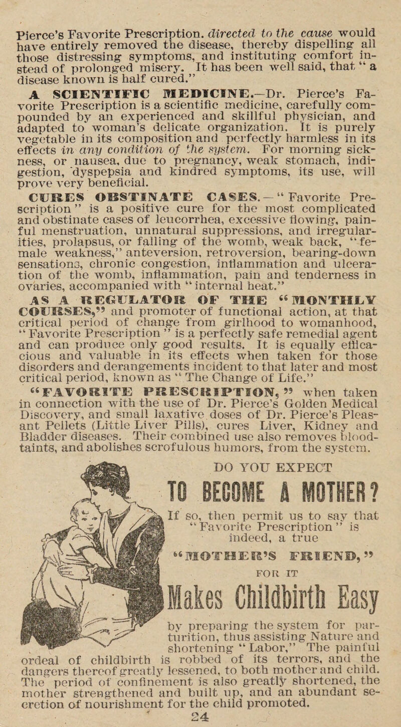 Pierce’s Favorite Prescription, directed to the cause would have entirely removed the disease, thereby dispelling all those distressing symptoms, and instituting comfort in¬ stead of prolonged misery. It has been well said, that “ a disease known is half cured.” A SCIENTIFIC MEDICINE.—Dr. Pierce’s Fa¬ vorite Prescription is a scientific medicine, carefully com¬ pounded by an experienced and skillful physician, and adapted to woman’s delicate organization. It is purely vegetable in its composition and perfectly harmless in its effects in any condition of the system. For morning sick¬ ness, or nausea, due to pregnancy, weak stomach, indi¬ gestion, dyspepsia and kindred symptoms, its use, will prove very beneficial. CERES OBSTINATE CASES. — “ Favorite Pre¬ scription ” is a positive cure for the most complicated and obstinate cases of leucorrhea, excessive flowing, pain¬ ful menstruation, unnatural suppressions, and irregular¬ ities, prolapsus, or falling of the womb, weak back, “fe¬ male weakness,” anteversion, retroversion, bearing-down sensations, chronic congestion, inflammation and ulcera¬ tion of the womb, inflammation, pain and tenderness in ovaries, accompanied with “internal heat.” AS A REGULATOR OF THE “MONTISEV COPKSES,” and promoter of functional action, at that critical period of change from girlhood to womanhood, “ Favorite Prescription ” is a perfectly safe remedial agent and can produce only good results. It is equally effica¬ cious and valuable in its effects when taken for those disorders and derangements incident to that later and most critical period, known as “ The Change of Life.” “FAVORITE PRESCRIPTION,” when taken in connection with the use of Dr. Pierce’s Golden Medical Discovery, and small laxative doses of Dr. Pierce’s Pleas¬ ant Pellets (Little Liver Pills), cures Liver, Kidney and Bladder diseases. Their combined use also removes blood- taints, and abolishes scrofulous humors, from the system. DO YOU EXPECT TO BE08HE h MOTHER? If so, then permit us to say that “Favorite Prescription” is indeed, a true “MOTHER’S FRIEND,” FOR IT Hales Childbirth by preparing the system for par¬ turition, thus assisting Nature and shortening “ Labor,” The painful ordeal of childbirth is robbed of its terrors, and the dangers thereof greatly lessened, to both mother and child. The period of confinement is also greatly shortened, the mother strengthened and built up, and an abundant se¬ cretion of nourishment for the child promoted.