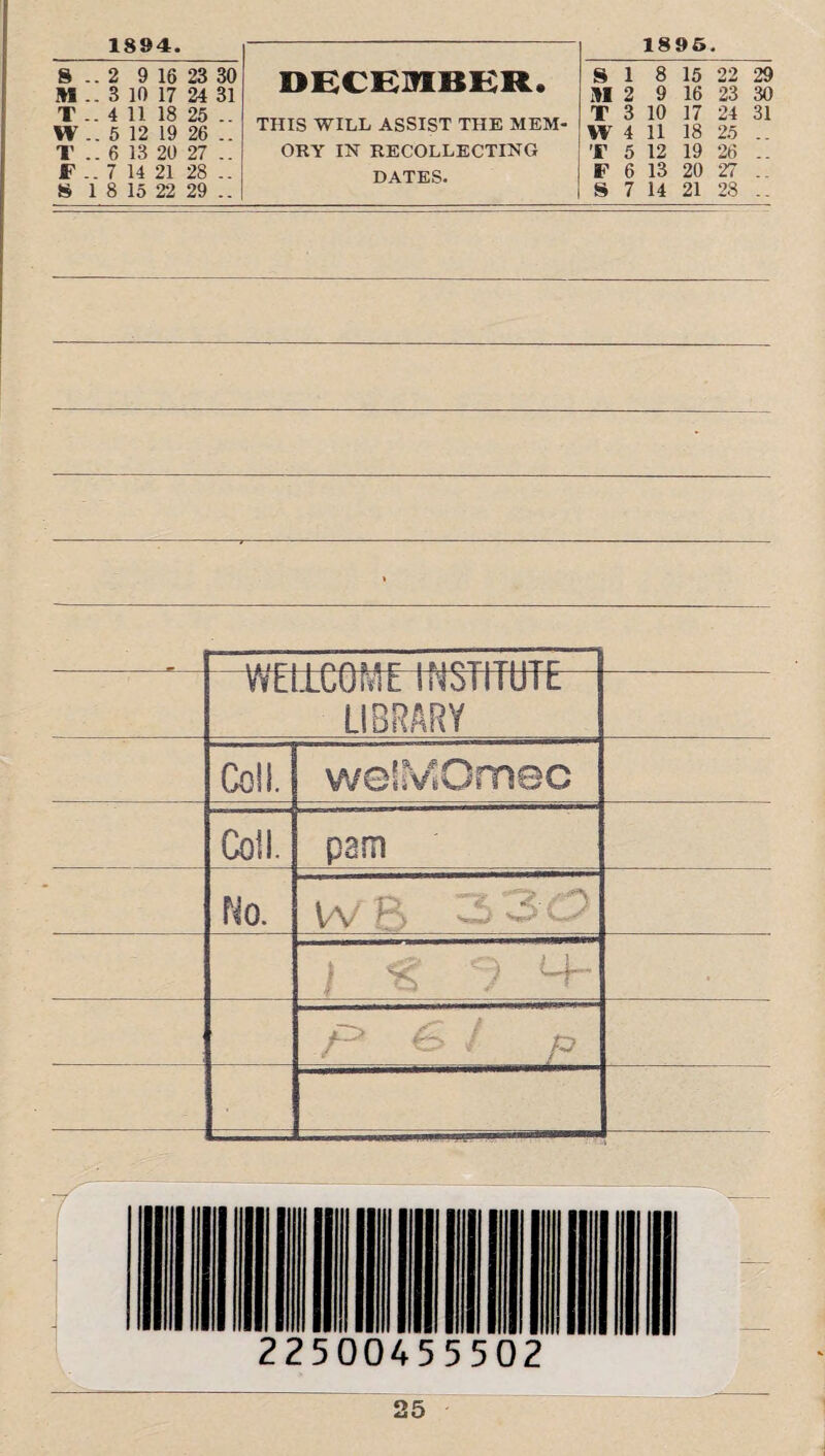 1894. 8 .. 2 9 16 23 30 M .. 3 10 17 24 31 T .. 4 11 18 25 .. W .. 5 12 19 26 .. T .. 6 13 20 27 .. F .. 7 14 21 28 .. 8 1 8 15 22 29 .. DECEMBER. THIS WILL ASSIST THE MEM ORY IN RECOLLECTING DATES. 1895. SI 8 15 22 29 III 2 9 16 23 30 T 3 10 17 24 31 W 4 11 18 25 .. T 5 12 19 26 .. F 6 13 20 27 .. S 7 14 21 28 .. WELLCOME INSTITUTE LIBRARY Coll. welMOmec Coil. pam No. Va/ 8 ^3 Cy j % M- .f* €> J p