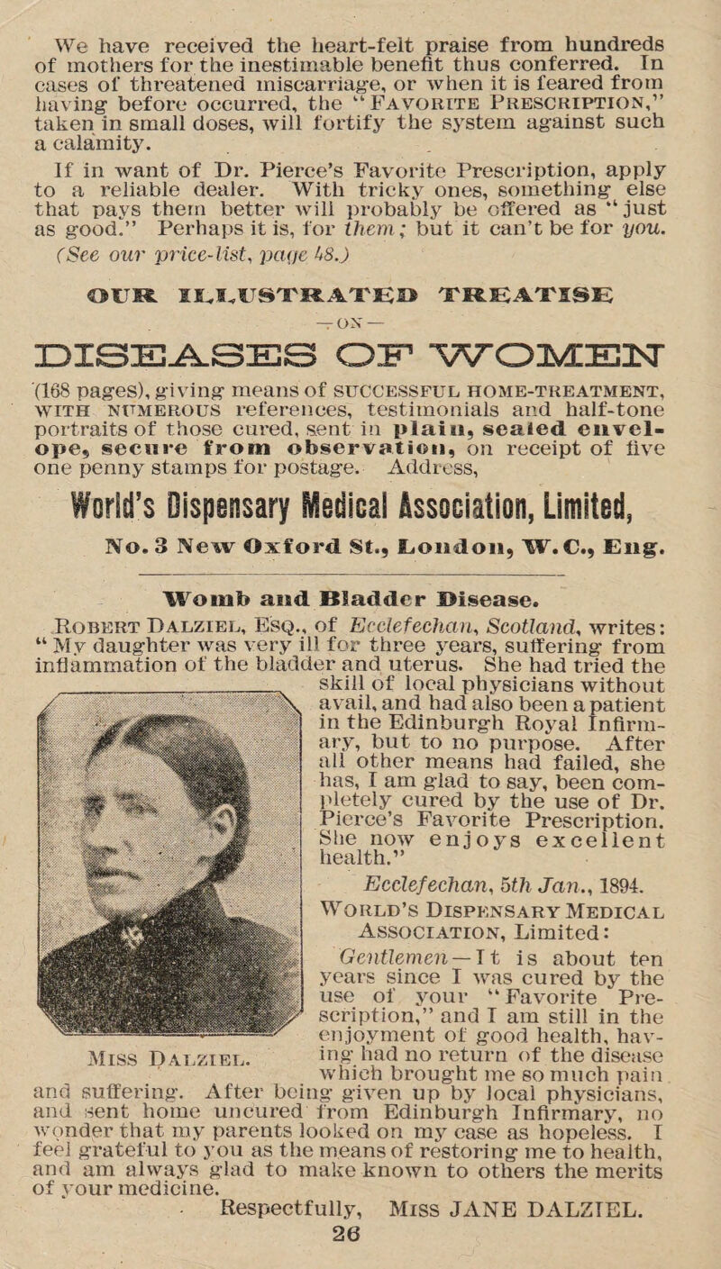 We have received the heart-felt praise from hundreds of mothers for the inestimable benefit thus conferred. In cases of threatened miscarriage, or when it is feared from having before occurred, the “Favorite Prescription,” taken in small doses, will fortify the system against such a calamity. If in want of Dr. Pierce’s Favorite Prescription, apply to a reliable dealer. With tricky ones, something else that pays them better will probably be offered as “ just as good?’ Perhaps it is, for them; but it can’t be for you. (See our price-list, page 1*8.) OUR IU,USTRATE» TREATISE — ON — DISEASES OF WOMEN (168 pages), giving means of successful home-treatment, with numerous references, testimonials and half-tone portraits of those cured, sent in plain, sealed envel¬ ope, secure from observation, on receipt of five one penny stamps for postage. Address, World's Dispensary Medical Association, Limited, No. 3 New Oxford St., London, W. C., Eng. Womb and Bladder ©isease. Robert Dalziel, Esq., of Ecclefechan, Scotland, writes: “ M.v daughter was very ill for three years, suffering from inflammation of the bladder and uterus. She had tried the skill of local physicians without avail, and had also been a patient in the Edinburgh Royal Infirm¬ ary, but to no purpose. After all other means had failed, she has, 1 am glad to say, been com¬ pletely cured by the use of Dr. Pierce’s Favorite Prescription. She now enjoys excellent health.” Ecclefechan, 5th Jan., 1894. World’s Dispensary Medical Association, Limited: Gentlemen —It is about ten years since I was cured by the use of your “Favorite Pre¬ scription,” and I am still in the enjoyment of good health, hav- Miss Dalziel. ing had no return of the disease which brought me so much pain and suffering. After being given up by local physicians, and sent home uncured from Edinburgh Infirmary, no wonder that my parents looked on my case as hopeless. I feel grateful to you as the means of restoring me to health, and am always glad to make known to others the merits of vour medicine. Respectfully, Miss JANE DALZIEL.