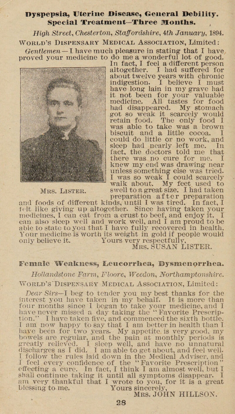 dyspepsia, Uterine Disease, General Debil ity. Special Treatment—Three Months. , High Street, Chesterton, Staffordshire, tth January, 1894. World’s Dispensary Medical, Association, Limited: Gentlemen — I have much pleasure in stating- that I have proved your medicine to do me a wonderful lot of g-ood. In fact, I feel a different person altogether. I had suffered for about twelve years with chronic indigestion. I believe I must have long lain in my grave had it not been for your valuable medicine. All tastes for food had disappeared. My stomach got so weak it scarcely would retain food. The only food I was able to take was a brown biscuit and a little cocoa. I could do little or no work, and sleep had nearly left me. In fact, the doctors told me that there was no cure for me. I knew my end was drawing near unless something else was tried. I Avas so Aveak I could scarcely Avalk about. My feet used to Mrs. Lister. SAvell to a great size. I had taken preparation after preparation and foods of different kinds, until I Avas tired. In fact, I felt like giving up altogether. Since having taken your medicines, I can eat from a crust to beef, and enjoy it. I can also sleep Avell and work well, and I am proud to be able to state to you that I have fully recovered in health. Your medicine is Avorth its Aveight in gold if people would only believe it. Yours very respectfully, Mrs. SUSAN LISTER. Female Wealoaess, Ueucorrhea, Dysmenorrhea. Hollandstone Farm, Floore, Weedon, Northamptonshire. World’s'Dispensary Medical Association, Limited: Dear Sirs—I beg to tender you my best thanks for the interest you haAre taken in my behalf. It is more than four months since I began to take your medicine, and I have never missed a day taking the “ FaATorite Prescrip¬ tion.” I lmve taken five, and commenced the sixth bottle. I am noAv happy to say that I am better in health than I have been for tAvo years. My appetite is very good, my bowels are regular, and the pain at monthly periods is greatly relieved. I sleep Avell, and haAre no unnatural discharges as I did. I am able to get about, and feel Avell. I folloAV the rules laid doAvn in the Medical Adviser, and f feel e\rery confidence of the ”Fa\rorite Prescription” effecting a cure. In fact, I think I am almost well, but I shall continue taking it until all symptoms disappear. I am very thankful that I wrote to you, for it is a great blessing to me. Yours sincerely, Mrs. JOHN HILLSON.