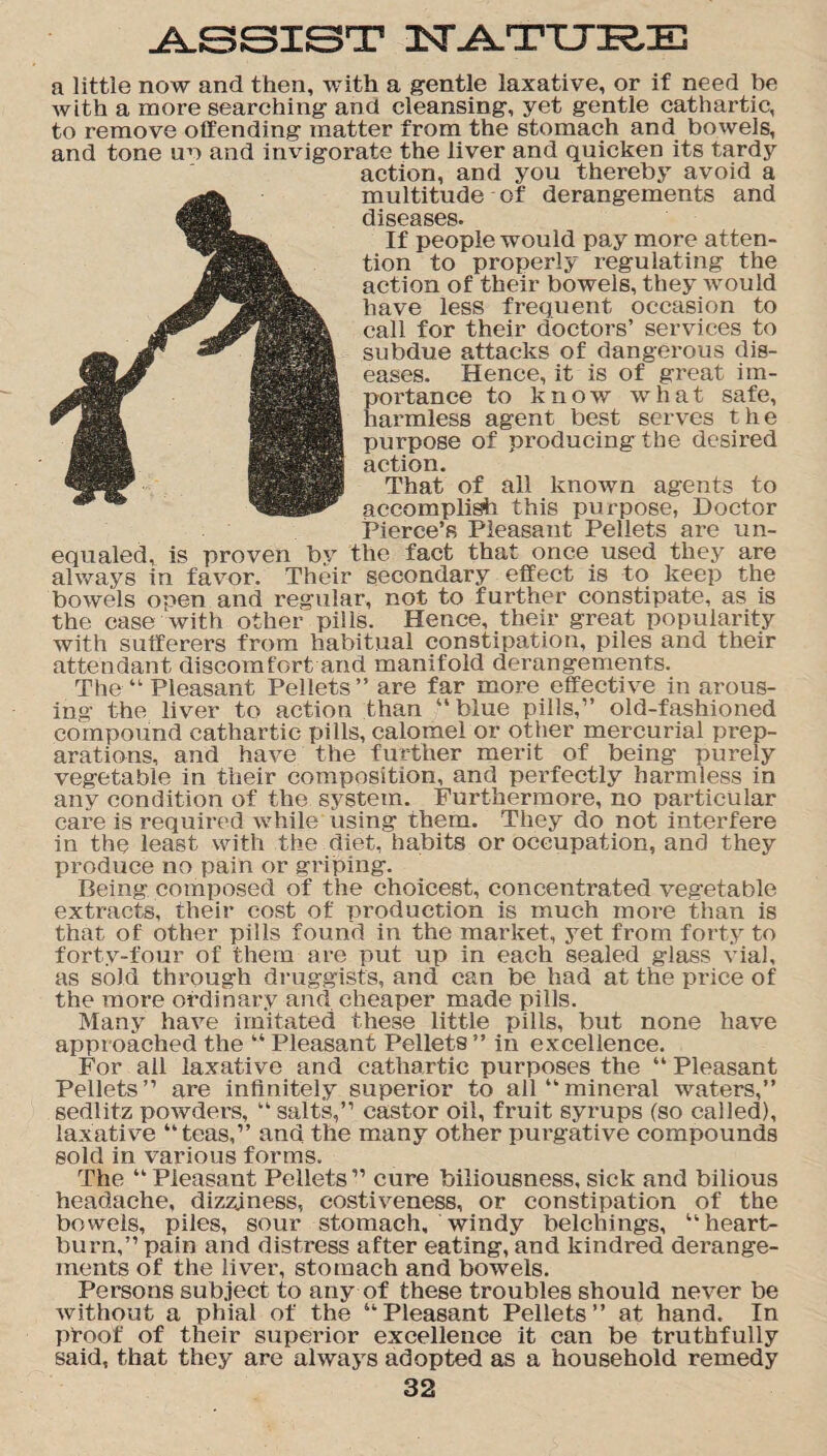 ASSIST XsTATURE a little now and then, with a gentle laxative, or if need be with a more searching and cleansing, yet gentle cathartic, to remove offending matter from the stomach and bowels, and tone no and invigorate the liver and quicken its tardy action, and you thereby avoid a multitude of derangements and diseases. If people would pay more atten¬ tion to properly regulating the action of their bowels, they would have less frequent occasion to call for their doctors’ services to subdue attacks of dangerous dis¬ eases. Hence, it is of great im¬ portance to know what safe, harmless agent best serves the purpose of producing the desired action. That of all known agents to accomplish this purpose, Doctor Pierce’s Pleasant Pellets are un¬ equaled, is proven by the fact that once used they are always in favor. Their secondary effect is to keep the bowels open and regular, not to further constipate, as is the case with other pills. Hence, their great popularity with sufferers from habitual constipation, piles and their attendant discomfort and manifold derangements. The “ Pleasant Pellets” are far more effective in arous¬ ing the liver to action than “blue pills,” old-fashioned compound cathartic pills, calomel or other mercurial prep¬ arations, and have the further merit of being purely vegetable in their composition, and perfectly harmless in any condition of the system. Furthermore, no particular care is required while using them. They do not interfere in the least with the diet, habits or occupation, and they produce no pain or griping. Being composed of the choicest, concentrated vegetable extracts, their cost of production is much more than is that of other pills found in the market, yet from forty to forty-four of them are put up in each sealed glass vial, as sold through druggists, and can be had at the price of the more ordinary and cheaper made pills. Many have imitated these little pills, but none have approached the “ Pleasant Pellets ” in excellence. For all laxative and cathartic purposes the “ Pleasant Pellets” are infinitely superior to all “mineral waters,” sedlitz powders, “ salts,” castor oil, fruit syrups (so called), laxative “teas,” and the many other purgative compounds sold in various forms. The “ Pleasant Pellets ” cure biliousness, sick and bilious headache, dizziness, costiveness, or constipation of the bowels, piles, sour stomach, windy belchings, “heart¬ burn,” pain and distress after eating, and kindred derange¬ ments of the liver, stomach and bowels. Persons subject to any of these troubles should never be without a phial of the “Pleasant Pellets” at hand. In proof of their superior excellence it can be truthfully said, that they are always adopted as a household remedy