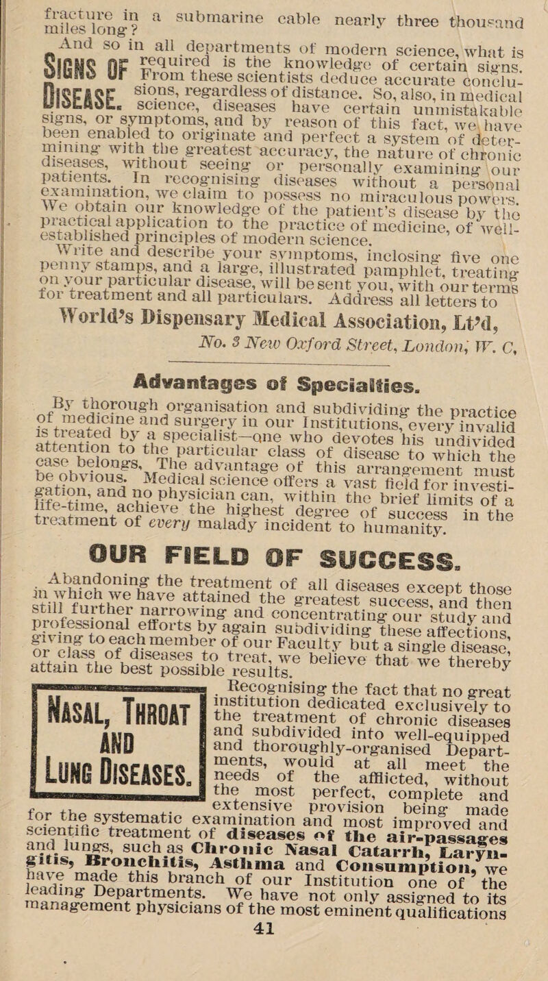 mSes^ong? * 8ubmarine cable nearly three thousand A.iu so in all departments of modern science, what is SlGMQ OP required is the knowledge of certain signs. From these scientists deduce accurate conclu- S1°-ns’ re^dless of distance. So, also, in medical yidtAat. science, diseases have certain unmistakable cigns, or symptoms, and by reason of this fact, we .have been enabled to originate and perfect a system of deter¬ mining with the greatest accuracy, the nature of chronic diseases, without seeing or personally examining our patients. In recognising diseases without a personal examination, we claim to possess no miraculous powers °Yr knowledge of the patient’s disease by the pi^ctieal application to the practice of medicine, of weil- estabhshed principles of modern science. w rite and describe your symptoms, inclosing five one penny stamps, and a large, illustrated pamphlet, treating on your particular disease, will be sent you, with our ter ml tor treatment and all particulars. Address all letters to World’s Dispensary Medical Association, Lt’d, No. 3 New Oxford Street, London, W. C, of Specialties. By thorough organisation and subdividing the practice of medmnie and surgery in our Institutions, every invalid a specialist—one who devotes his undivided attention to the particular class of disease to which the case belongs. The advantage of this arrangement must be obvious. Medical science offers a vast field for investi te?iraohie^y?iS.toR-C?n- S\thin tho brief iSnte Sfa lire time, achieve the highest degree of success in the treatment of every malady ineideSt to humanity OUR FIELD 0F SUCCESS, ■ the treatment of all diseases excent thn«sp ^hich we have attained the greatest success and then still further narrowing and concentrating oS st^dv and professional efforts by again subdividing these affections or °t OUt Fac‘/lt/ but a Single disease! aTtataAlfbelfSible’Sitr bebe,,e that we . Recognising the fact that no great institution dedicated exclusively to the treatment of chronic diseases subdivided into well-equipped and thoroughly-organised Depart¬ ments, would at all meet the needs of the afflicted, without the most perfect, complete and f ,, , ,. extensive provision bein°- made or systematic examination and most improved and scientific treatment of diseases of the air-passages and lungs, such as Clironic Nasal Catarrh, Laryn- Kronchitis, Asthma and Consumption, we m^e thi8 branch of our Institution one of ? the Fading Departments. We have not only assigned to its management physicians of the most eminent qualifications 41 Nasal, Throat and Lung Diseases.