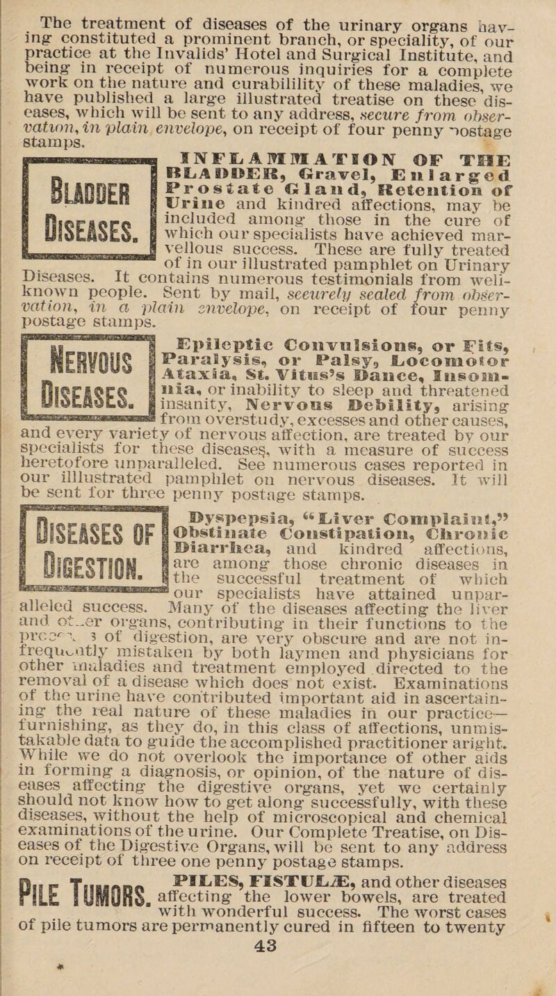 The treatment of diseases of the urinary organs hav¬ ing constituted a prominent branch, or speciality, of our practice at the Invalids’ Hotel and Surgical Institute, and being in receipt of numerous inquiries for a complete work on the nature and curabilility of these maladies, we have published a large illustrated treatise on these dis¬ eases, which will be sent to any address, .secure from obser¬ vation, in plain envelope, on receipt of four penny nostage stamps. INFLAMMATION OF THE BLADDER, Gravel, Enlarged Prostate Gland, Retention of Urine and kindred affections, may be included among those in the cure of which our specialists have achieved mar¬ vellous success. These are fully treated of in our illustrated pamphlet on Urinary Diseases. It contains numerous testimonials from weli- known people. Sent by mail, seeurely sealed from obser¬ vation, in a plain envelope, on receipt of four penny postage stamps. Epileptic Convulsions, or Fits, Paralysis, or Palsy, Locomotor Ataxia, St. Vitias9s Dance, Insom¬ nia, or inability to sleep and threatened insanity, Nervous Debility, arising from overstudy, excesses and other causes, and every variety of nervous affection, are treated by our specialists for these disease^, with a measure of success heretofore unparalleled. See numerous cases reported in our illlustrated pamphlet 011 nervous diseases. It will be sent for three penny postage stamps. Dyspepsia, Elver Complain!,” Dbstfnate Constipation, Cisronic IMarrliea, and kindred affections, are among those chronic diseases in the successful treatment of which our specialists have attained unpar- aheied success. Many of the diseases affecting the liver and ot_er organs, contributing in their functions to the prcc^v 3 of digestion, are very obscure and are not in¬ frequently mistaken by both laymen and physicians for other maladies and treatment employed directed to the removal of a disease which does not exist. Examinations of the urine have contributed important aid in ascertain¬ ing the real nature of these maladies in our practice- furnishing, as they do, in this class of affections, unmis¬ takable data to guide the accomplished practitioner aright. While vve do not overlook the importance of other aids in forming a diagnosis, or opinion, of the nature of dis¬ eases affecting the digestive organs, yet we certainly should not know how to get along successfully, with these diseases, without the help of microscopical and chemical examinations of the urine. Our Complete Treatise, on Dis¬ eases of the Digestive Organs, will be sent to any address on receipt of three one penny postage stamps. f.. FILES, FISTCJIDE, and other diseases rILfc f mm, affecting the lower bowels, are treated with wonderful success. The Yvorst cases of pile tumors are permanently cured in fifteen to twenty