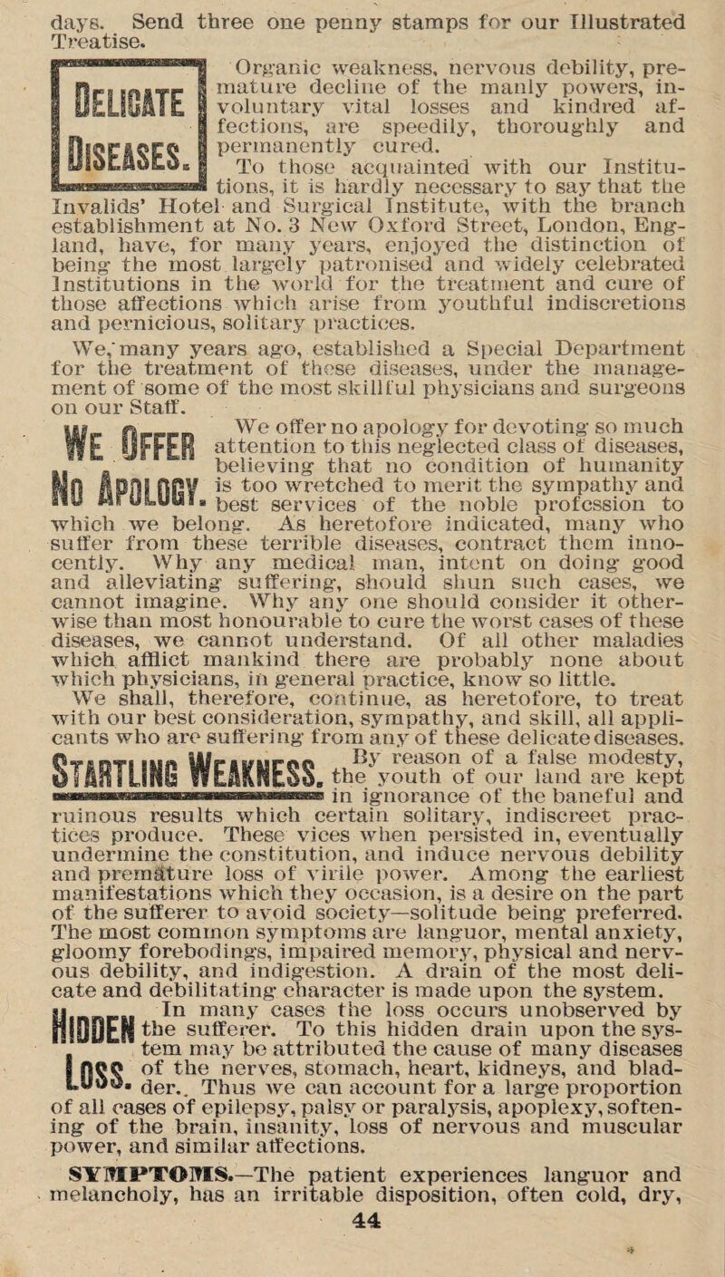 IE ■which ■ suffer days. Send three one penny stamps for our Illustrated Treatise. Organic weakness, nervous debility, pre¬ mature decline of the manly powers, in¬ voluntary vital losses and kindred af¬ fections, are speedily, thoroughly and permanently cured. To those acquainted with our Institu¬ tions, it is hardly necessary to say that the Invalids’ Hotel and Surgical Institute, with the branch establishment at No. 3 New Oxford Street, London, Eng¬ land, have, for many years, enjoyed the distinction of being the most largely patronised and widely celebrated Institutions in the world for the treatment and cure of those affections which arise from youthful indiscretions and pernicious, solitary practices. We,‘many years ago, established a Special Department for the treatment of these diseases, under the manage¬ ment of some of the most skillful physicians and surgeons on our Staff. 0 We offer no apology for devoting so much FFER attention to this neglected class of diseases, believing that no condition of humanity V is too wretched to merit the sympathy and best services of the noble profession to we belong. As heretofore indicated, many who from these terrible diseases, contract them inno¬ cently. Why any medical man, intent on doing good and alleviating suffering, should shun such cases, we cannot imagine. Why any one should consider it other¬ wise than most honourable to cure the worst cases of these diseases, we cannot understand. Of all other maladies which afflict mankind there are probably none about which physicians, in general practice, know so little. We shall, therefore, continue, as heretofore, to treat with our best consideration, sympathy, and skill, all appli¬ cants who are suff ering from any of these delicate diseases. By reason of a false modesty, the youth of our land are kept in ignorance of the baneful and ruinous results which certain solitary, indiscreet prac¬ tices produce. These vices when persisted in, eventually undermine the constitution, and induce nervous debility and premature loss of virile power. Among the earliest manifestations which they occasion, is a desire on the part of the sufferer to avoid society—solitude being preferred. The most common symptoms are languor, mental anxiety, gloomy forebodings, impaired memory, physical and nerv¬ ous debility, and indigestion. A drain of the most deli¬ cate and debilitating character is made upon the system, si In many cases the loss occurs unobserved by HIDOEM tl)e sufferer. To this hidden drain upon the sys¬ tem may be attributed the cause of many diseases 1 of the nerves, stomach, heart, kidneys, and blad- der.. Thus we can account for a large proportion of all cases of epilepsy, palsy or paralysis, apoplexy, soften¬ ing of the brain, insanity, loss of nervous and muscular power, and similar affections. SYMPTOMS.—The patient experiences languor and melancholy, has an irritable disposition, often cold, dry,