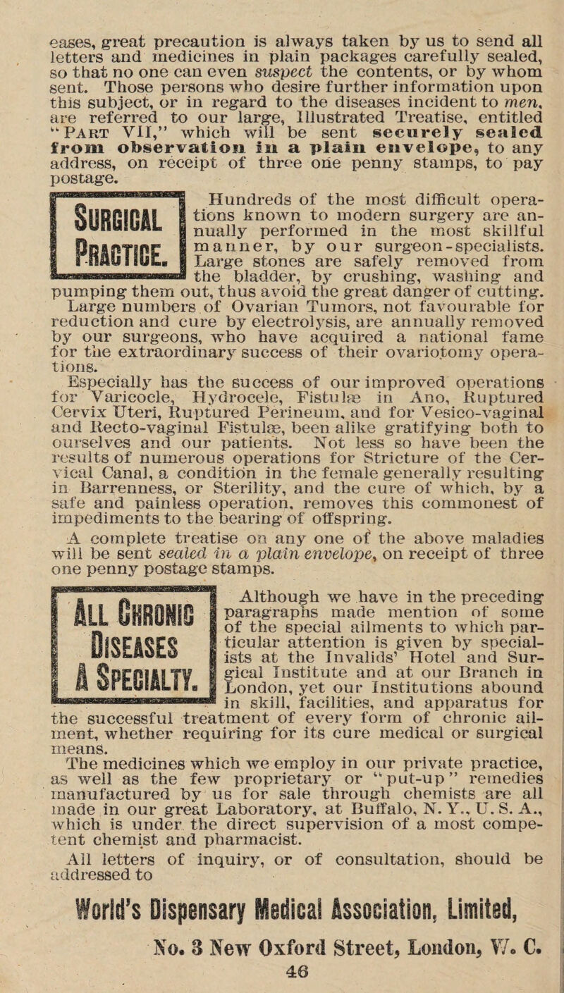 eases, great precaution is always taken by us to send all letters and medicines in plain packages carefully sealed, so that no one can even suspect the contents, or by whom sent. Those persons who desire further information upon this subject, or in regard to the diseases incident to men, are referred to our large, Illustrated Treatise, entitled “Part VII,” which will be sent securely sealed from observation in a plain envelope, to any address, on receipt of three one penny stamps, to pay postage. Hundreds of the most difficult opera¬ tions known to modern surgery are an¬ nually performed in the most skillful manner, by our surgeon-specialists. Large stones are safely removed from the bladder, by crushing, washing and pumping them out, thus avoid the great danger of cutting. Large numbers of Ovarian Tumors, not favourable for reduction and cure by electrolysis, are annually removed by our surgeons, who have acquired a national fame for the extraordinary success of their ovariotomy opera¬ tions. Especially has the success of our improved operations for Varicocle, Hydrocele, Fistulas in Ano, Ruptured Cervix Uteri, Ruptured Perineum, and for Vesico-vaginal and Recto-vaginal Fistulas, been alike gratifying both to ourselves and our patients. Not less so have been the results of numerous operations for Stricture of the Cer¬ vical Canal, a condition in the female generally resulting in Barrenness, or Sterility, and the cure of which, by a safe and painless operation, removes this commonest of impediments to the bearing of offspring. A complete treatise on any one of the above maladies will be sent sealed in a plain envelope, on receipt of three one penny postage stamps. Although we have in the preceding paragraphs made mention of some of the special ailments to which par¬ ticular attention is given by special¬ ists at the Invalids1 Hotel and Sur¬ gical Institute and at our Branch in London, yet our Institutions abound in skill, facilities, and apparatus for the successful treatment of every form of chronic ail¬ ment, whether requiring for its cure medical or surgical means. The medicines which we employ in our private practice, as well as the few proprietary or put-up” remedies manufactured by us for sale through chemists are all made in our great Laboratory, at Buffalo, N. Y., U. S. A., which is under the direct supervision of a most compe¬ tent chemist and pharmacist. Ail letters of inquiry, or of consultation, should be addressed to World’s Dispensary Medical Association, Limited, No. 8 New Oxford Street, London, W. C.