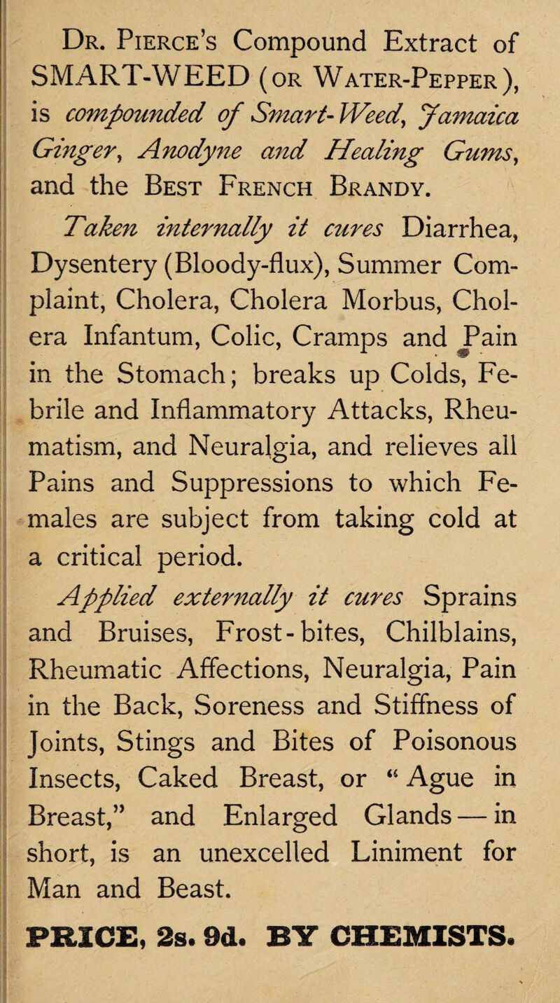 Dr. Pierce’s Compound Extract of SMART-WEED (or Water-Pepper), is compounded of Smart-Weed, Jamaica Ginger, Anody7ie and Healing Gums, and the Best French Brandy. Taken internally it cures Diarrhea, Dysentery (Bloody-flux), Summer Com¬ plaint, Cholera, Cholera Morbus, Chol¬ era Infantum, Colic, Cramps and Pain in the Stomach; breaks up Colds, Fe¬ brile and Inflammatory Attacks, Rheu¬ matism, and Neuralgia, and relieves all Pains and Suppressions to which Fe¬ males are subject from taking cold at a critical period. Applied externally it cures Sprains and Bruises, Frost-bites, Chilblains, Rheumatic Affections, Neuralgia, Pain in the Back, Soreness and Stiffness of Joints, Stings and Bites of Poisonous Insects, Caked Breast, or “ Ague in Breast,’’ and Enlarged Glands — in short, is an unexcelled Liniment for Man and Beast. PRICE, 2s. 9d. BY CHEMISTS.