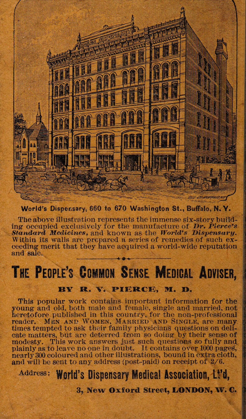 World’s Dispensary, 860 to 670 Washington St., Buffalo, N. Y. The above illustration represents the immense six-story build¬ ing’ occupied exclusively for the manufacture of Dr. Pierce’s Standard Medicines, and known as the World’s Dispensary. Wifhin its walls are prepared a series of remedies of such ex¬ ceeding merit that they have acquired a world-wide reputation and sale. --- The People’s Common Sense Medical Adviser, BY R. Y. PIERCE, M. D. This popular work contains important information for the young and old, both male and female, single and married, not heretofore published in this country, for the non-professional reader. Men and Women, Markied and Single, are many times tempted to ask their family physicians questions on deli¬ cate matters, but are deterred from so doing by their sense of modesty. This work answers just such questions so fully and, plainly as to leave no one in doubt. It contains over 1000 pages, nearly 300 coloured and other illustrations, bound in extra cloth, and will be sent to any address (post-paid) on receipt of 2/6. Address: World’s Dispensary Medical Association, LVd, 3, New Oxford Street, LONDON, W. C.