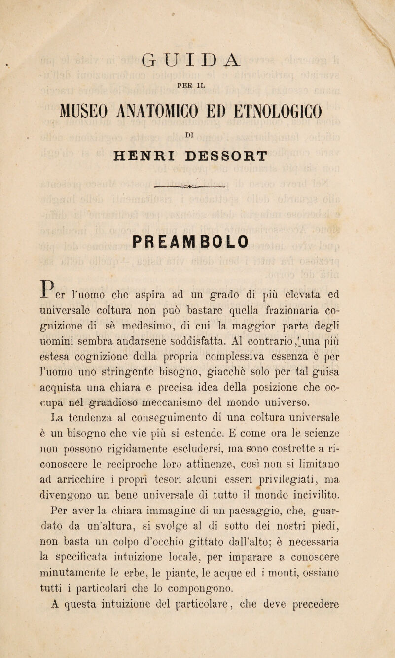 PER IL MUSEO ANATOMICO ED ETNOLOGICO DI HENRI DESSORT PREAMBOLO P er l’uomo che aspira ad un grado di più elevata ed universale coltura non può bastare quella frazionaria co¬ gnizione di sè medesimo, di cui la maggior parte degli uomini sembra andarsene soddisfatta. Al contrario ,Uma più estesa cognizione della propria complessiva essenza è per l’uomo uno stringente bisogno, giacche solo per tal guisa acquista una chiara e precisa idea della posizione che oc¬ cupa nel grandioso meccanismo del mondo universo. La tendenza al conseguimento di una coltura universale è un bisogno che vie più si estende. E come ora le scienze non possono rigidamente escludersi, ma sono costrette a ri¬ conoscere le reciproche loro attinenze, così non si limitano ad arricchire i propri tesori alcuni esseri privilegiati, ma divengono un bene universale di tutto il mondo incivilito. Per aver la chiara immagine di un paesaggio, che, guar¬ dato da un’altura, si svolga ai di sotto dei nostri piedi, non basta un colpo d'occhio gittato dall’alto; è necessaria la specificata intuizione locale, per imparare a conoscere minutamente le erbe, le piante, le acque ed i monti, ossiano tutti i particolari che lo compongono. A questa intuizione del particolare, che deve precedere