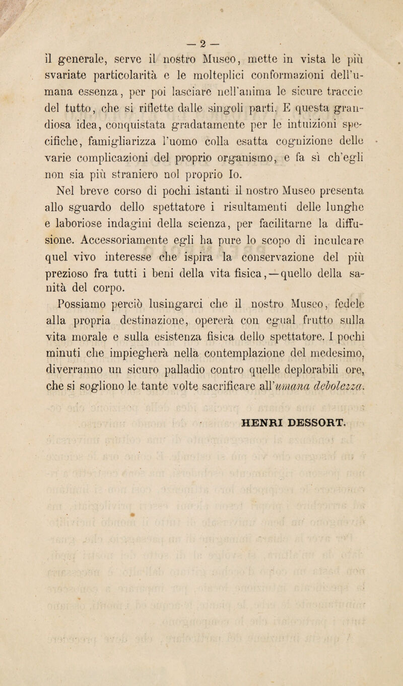 svariate particolarità e le molteplici conformazioni dell’u¬ mana essenza, per poi lasciare neiranima le sicure traccio del tutto, che si riflette dalle singoli parti. E cpiesta gran¬ diosa idea, conquistata gradatamente per le intuizioni spe- cifìche, famigliarizza l’uomo colla esatta cognizione delle varie complicazioni del proprio organismo, e fa sì ch’egli non sia più straniero noi proprio Io. Nel breve corso di pochi istanti il nostro Museo presenta allo sguardo dello spettatore i risultameli ti delle lunghe e laboriose indagini della scienza, per facilitarne la diffu¬ sione. Accessoriamente egli ha pure lo scopo di inculcare quel vivo interesse che ispira la conservazione del più prezioso fra tutti i beni della vita fìsica, —quello della sa¬ nità del corpo. Possiamo perciò lusingarci che il nostro Museo, fedele alla propria destinazione, opererà con egual frutto sulla vita morale e sulla esistenza fisica dello spettatore. I pochi minuti che impiegherà nella contemplazione del medesimo, diverranno un sicuro palladio contro quelle deplorabili ore, che si sogliono le tante volte sacrificare all 'umana debolezza. HENRI DESSORT.