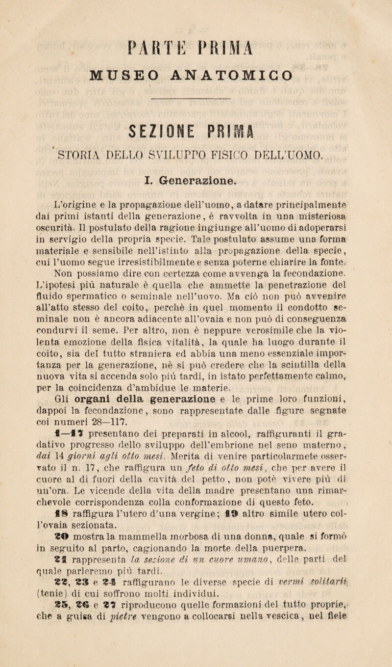 PARTE PRIMA MUSEO ANATOMICO SEZIONE PR!SVIA ' STORIA DELLO SVILUPrO FISICO DELL’UOMO. I. Generazione. L’origine e la propagazione cleH’uomo, a datare principalmente dai primi istanti della generazione, è ravvolta in una misteriosa oscurità. Il postulato della ragione ingiunge all’uomo di adoperarsi in servigio della propria specie. Tale postulato assume una forma materiale e sensibile nell’istinto alla propagazione della specie, cui l’uomo segue irresistibilmente e senza poterne chiarire la fonte. Non possiamo dire con certezza come avvenga la fecondazione. L’ipotesi più naturale è quella che ammette la penetrazione del fluido spermatico o seminale nell’uovo. Ma ciò non può avvenire all’atto stesso del coito, perchè in quel momento il condotto se¬ minale non è ancora adiacente all’ovaia e non può di conseguenza condurvi il seme. Per altro, non è neppure verosimile che la vio¬ lenta emozione della fisica vitalità, la quale ha luogo durante il coito, sia del tutto straniera ed abbia una meno essenziale impor¬ tanza per la generazione, nè si può credere che la scintilla della nuova vita si accenda solo più tardi, in istato perfettamente calmo, per la coincidenza d’ambidue le materie. Gli organi della generazione e le prime loro funzioni, dappoi la fecondazione, sono rappresentate dalle figure segnate coi numeri 28—117. 1—f ^ presentano dei preparati in alcool, raffiguranti il gra- dativo progresso dello sviluppo dell’embrione nel seno materno, dai 14 giorni agli otto mesi. Merita di venire particolarmete osser¬ vato il n. 17, che raffigura un feto di otto mesi, che per avere il cuore al di fuori della cavità del petto , non potè vivere più di un’ora. Le vicende della vita della madre presentano una rimar¬ chevole corrispondenza colla conformazione di questo feto. raffigura l’utero d’una vergine; 19 altro simile utero col¬ l’ovaia sezionata. mostrala mammella morbosa di una donna, quale si formò in seguito al parto, cagionando la morte della puerpera. rappresenta la sezione di un cuore umano, delle parti del quale parleremo più tardi. e M raffigurano le diverse specie di vermi solitami (tenie) di cui soffrono molti individui. È© e £1 riproducono quelle formazioni del tutto proprie,1 che a guisa di pietre vengono a collocarsi nella vescica, nel fiele