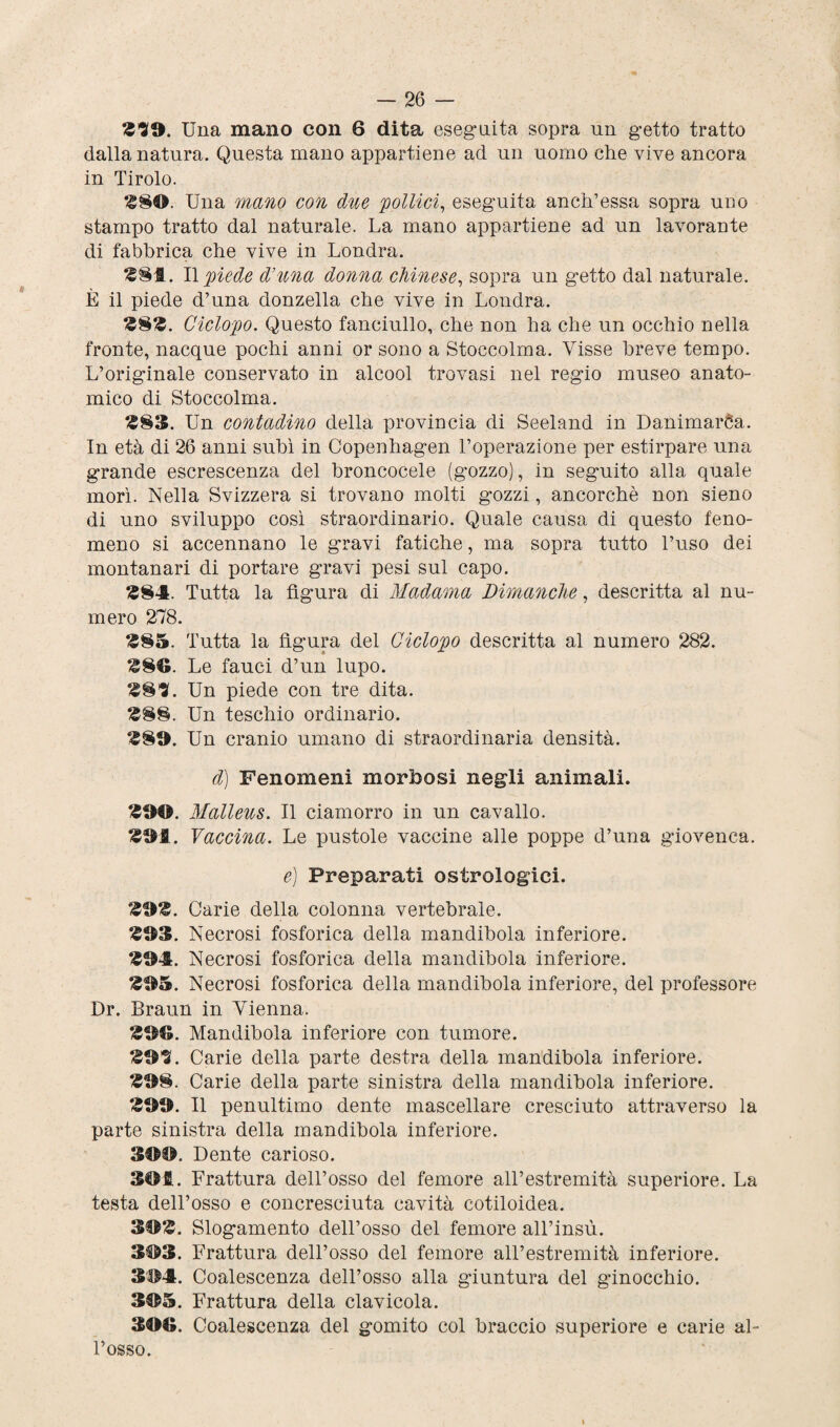 £39. Una mano con 6 dita eseguita sopra un getto tratto dalla natura. Questa mano appartiene ad un uomo che vive ancora in Tirolo. $80. Una mano con due 'pollici, eseguita aneli’essa sopra uno stampo tratto dal naturale. La mano appartiene ad un lavorante di fabbrica che vive in Londra. £8S. Il piede d’ima donna chinese, sopra un getto dal naturale. È il piede d’una donzella che vive in Londra. £8£. Ciclopo. Questo fanciullo, che non ha che un occhio nella fronte, nacque pochi anni or sono a Stoccolma. Visse breve tempo. L’originale conservato in alcool trovasi nel regio museo anato¬ mico di Stoccolma. £83. Un contadino della provincia di Seeland in Danimarca. In età di 26 anni subì in Copenhagen l’operazione per estirpare una grande escrescenza del broncocele (gozzo), in seguito alla quale morì. Nella Svizzera si trovano molti gozzi, ancorché non sieno di uno sviluppo così straordinario. Quale causa di questo feno¬ meno si accennano le gravi fatiche, ma sopra tutto l’uso dei montanari di portare gravi pesi sul capo. £84. Tutta la figura di Madama Dimanche, descritta al nu¬ mero 278. £85. Tutta la figura del Ciclopo descritta al numero 282. £8®. Le fauci d’un lupo. £83. Un piede con tre dita. £88. Un teschio ordinario. £8®. Un cranio umano di straordinaria densità. d) Fenomeni morbosi negli animali. £90. Malleus. Il ciamorro in un cavallo. £9fl. Vaccina. Le pustole vaccine alle poppe d’una giovenca. e) Preparati ostrologici. £9£. Carie della colonna vertebrale. £93. Necrosi fosforica della mandibola inferiore. £94. Necrosi fosforica della mandibola inferiore. £95. Necrosi fosforica della mandibola inferiore, del professore Dr. Braun in Vienna. £99. Mandibola inferiore con tumore. £93. Carie della parte destra della mandibola inferiore. £98. Carie della parte sinistra della mandibola inferiore. £99. Il penultimo dente mascellare cresciuto attraverso la parte sinistra della mandibola inferiore. 399. Dente carioso. 3©£. Frattura dell’osso del femore all’estremità superiore. La testa dell’osso e concresciuta cavità cotiloidea. 39£. Slogamento dell’osso del femore all’insù. 393. Frattura dell’osso del femore all’estremità inferiore. 394. Coalescenza dell’osso alla giuntura del ginocchio. 395. Frattura della clavicola. 399. Coalescenza del gomito col braccio superiore e carie al¬ l’osso.
