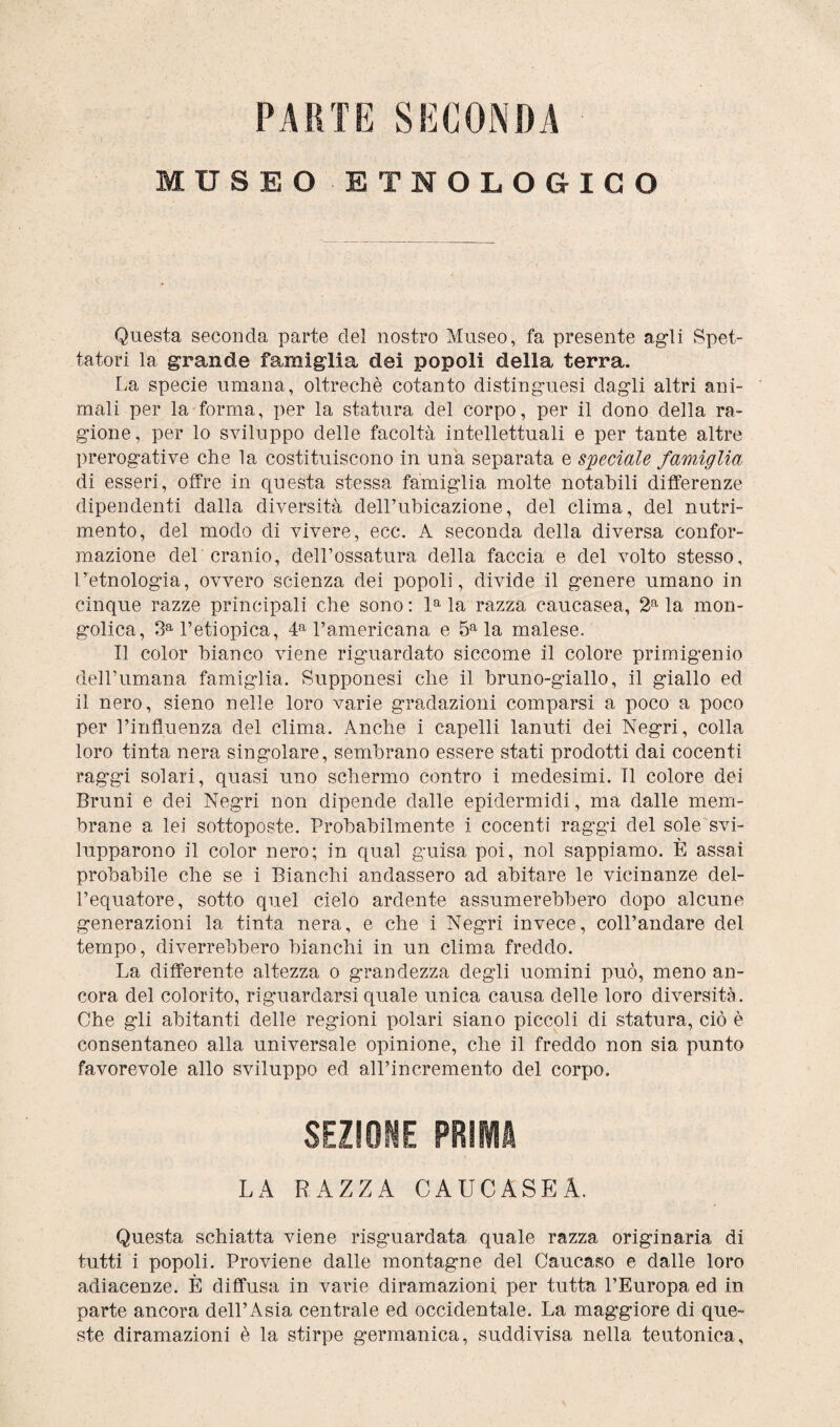 PARTE SECONDA MUSEO ETNOLOGICO >< Questa seconda parte del nostro Museo, fa presente agli Spet¬ tatori la grande famiglia dei popoli della terra. La specie umana, oltreché cotanto distinguesi dagli altri ani¬ mali per la forma, per la statura del corpo, per il dono della ra¬ gione, per lo sviluppo delle facoltà intellettuali e per tante altre prerogative che la costituiscono in una separata e speciale famiglia di esseri, offre in questa stessa famiglia molte notabili differenze dipendenti dalla diversità dell’ubicazione, del clima, del nutri¬ mento, del modo di vivere, ecc. A seconda della diversa confor¬ mazione del cranio, dell’ossatura della faccia e del volto stesso, l’etnologia, ovvero scienza dei popoli, divide il genere umano in cinque razze principali che sono : la la razza caucasea, 2a la mon¬ golica, 3a l’etiopica, 4a l’americana e 5a la malese. Il color bianco viene riguardato siccome il colore primigenio dell’umana famiglia. Supponesi che il bruno-giallo, il giallo ed il nero, sieno nelle loro varie gradazioni comparsi a poco a poco per l’influenza del clima. Anche i capelli lanuti dei Negri, colla loro tinta nera singolare, sembrano essere stati prodotti dai cocenti raggi solari, quasi uno schermo contro i medesimi. Il colore dei Bruni e dei Negri non dipende dalle epidermidi, ma dalle mem¬ brane a lei sottoposte. Probabilmente i cocenti raggi del sole svi¬ lupparono il color nero; in qual guisa poi, noi sappiamo. È assai probabile che se i Bianchi andassero ad abitare le vicinanze del¬ l’equatore, sotto quel cielo ardente assumerebbero dopo alcune generazioni la tinta nera, e che i Negri invece, coll’andare del tempo, diverrebbero bianchi in un clima freddo. La differente altezza o grandezza degli uomini può, meno an¬ cora del colorito, riguardarsi quale unica causa delle loro diversità. Che gli abitanti delle regioni polari siano piccoli di statura, ciò è consentaneo alla universale opinione, che il freddo non sia punto favorevole allo sviluppo ed all’incremento del corpo. SEZIONE PRIMA LA RAZZA CAUCASEA. Questa schiatta viene riguardata quale razza originaria di tutti i popoli. Proviene dalle montagne del Caucaso e dalle loro adiacenze. È diffusa in varie diramazioni per tutta l’Europa ed in parte ancora dell’Asia centrale ed occidentale. La maggiore di que¬ ste diramazioni è la stirpe germanica, suddivisa nella teutonica.