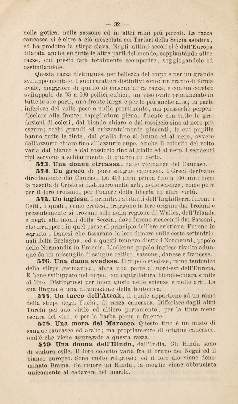 nella gotica, nella sassone ed in altri rami più piccoli. La razza caucasea si è oltre a ciò mescolata coi Tartari della Scizia asiatica, ed ha prodotto la stirpe slava. Negli ultimi secoli si è dall’Europa dilatata anche su tutte le altre parti del mondo, soppiantando altre razze, cui presto farà totalmente scomparire, soggiogandole ed assimilandole. Questa razza distinguesi per bellezza del corpo e per un grande sviluppo mentale. I suoi caratteri distintivi sono: un cranio di forma ovale, maggiore di quello di ciascun’altra razza, e con un cerebro sviluppato da 75 a 100 pollici cubici, un viso ovale pronunziato in tutte le sue parti, una fronte larga e per lo più anche alta; la parte inferiore del volto poco o nulla prominente, ma pressoché perpen¬ dicolare alla fronte; capigliatura piena, fluente con tutte le g-ra- dazioni di colori, dal biondo chiaro e dal rossiccio sino al nero più oscuro; occhi grandi ed orizzontalmente giacenti, le cui pupille hanno tutte le tinte, dal giallo fino al bruno ed al nero, ovvero dall’azzurro chiaro fino all’azzurro cupo. Anche il colorito del volto varia dal bianco e dal rossiccio fino al giallo ed al nero. I seguenti tipi servono a schiarimento di quanto fu detto. 53S. Una donna circassa, dalle vicinanze del Caucaso. 534. Un greco di puro sangue caucaseo. I Greci derivano direttamente dai Caucasi. Da 400 anni prima fino a 100 anni dopo la nascita di Cristo si distinsero nelle arti, nelle scienze, come pure per il loro eroismo, per l’amore della libertà ed altre virtù. 535. Un inglese. T primitivi abitanti dell’Inghilterra furono i Celti, i quali, come credesi, traggono la loro origine dai Troiani e presentemente si trovano solo nella regdone di Walles, dell’Irlanda e negli alti monti della Scozia, dove furono ricacciati dai Sassoni, che irruppero in quel paese al principio dell’èra cristiana. Furono in seguito i Danesi che fìssarano la loro dimora sulle coste settentrio¬ nali della Bretagna, ed a questi tennero dietro i Normanni, popolo della Normandia in Francia. L’odierno popolo inglese risulta adun¬ que da un miscuglio di sangue celtico, sassone, danese e francese. 53®. Una dama svedese. 11 popolo svedese, ramo teutonico della stirpe germanica, abita una parte al nord-est dell’Europa. È bene sviluppato nel corpo, con capigliatura biondo-chiara simile al lino. Distinguesi per buon gusto nelle scienze e nelle arti. La sua lingua è una diramazione della teutonica. 533. Un turco dell’Atrak, il quale appartiene ad un ramo della stirpe degli Yuchi, di razza caucasea. Differisce dagli altri Turchi pel suo virile ed altiero portamento, per la tinta meno oscura del viso, e per la barba piena e fluente. 53§. Una mora del Marocco. Questo tipo è un misto di sangue caucaseo ed arabo; ma propriamente di origine caucaseo, ond’è che viene aggregato a questa razza. 53®. Una donna delPHindu, dall’India. Gli Hindu sono di statura esile. Il loro colorito varia fra il bruno dei Negri ed il bianco europeo. Sono molto religiosi ; ed il loro dio viene deno¬ minato Brama. Se muore un Hindu, la moglie viene abbruciata unicamente al cadavere del marito.