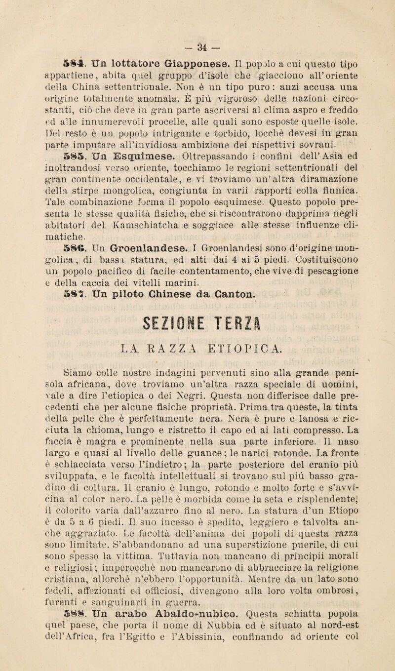 S§4. Un lottatore Giapponese. Il popolo a cui questo tipo appartiene, abita quel gruppo d’isole che giacciono all’oriente della China settentrionale. Non è un tipo puro : anzi accusa una origine totalmente anomala. È più vigoroso delle nazioni circo¬ stanti, ciò che deve in gran parte ascriversi al clima aspro e freddo ed alle innumerevoli procelle, alle quali sono esposte quelle isole. Del resto è un popolo intrigante e torbido, loccliè devesi in gran parte imputare all’invidiosa ambizione dei rispettivi sovrani. 585. Un Esquimese. Oltrepassando i confini dell’Asia ed inoltrandosi verso oriente, tocchiamo le regioni settentrionali del gran continente occidentale, e vi troviamo un’altra diramazione della stirpe mongolica, congiunta in varii rapporti colla finnica. Tale combinazione forma il popolo esquimese. Questo popolo pre¬ senta le stesse qualità fisiche, che si riscontrarono dapprima negli abitatori del, Kamschiatcha e soggiace alle stesse influenze cli¬ matiche. 58S. Un Groenlandese. I Groenlandesi sono d’origine mon¬ golica , di bassa statura, ed alti dai 4 ai 5 piedi. Costituiscono un popolo pacifico di facile contentamento, che vive di pescagione e della caccia dei vitelli marini. 581. Un piloto Chinese da Ganton. * SEZIONE TERZA LA. RAZZA ETIOPICA. 4 I Siamo colle nostre indagini pervenuti sino alla grande peni¬ sola africana, dove troviamo un’altra razza speciale di uomini, vale a dire l’etiopica o dei Negri. Questa non differisce dalle pre¬ cedenti che per alcune fisiche proprietà. Prima tra queste, la tinta della pelle che è perfettamente nera. Nera è pure e lanosa e ric¬ ciuta la chioma, lungo e ristretto il capo ed ai lati compresso. La faccia è magra e prominente nella sua parte inferiore. Il naso largo e quasi al livello delle guance ; le narici rotonde. La fronte è schiacciata verso l’indietro ; la parte posteriore del cranio più sviluppata, e le facoltà intellettuali si trovano sul più basso gra¬ dino di coltura. Il cranio è lungo, rotondo e molto forte e s’avvi¬ cina al color nero. La pelle è morbida come la seta e risplendente, il colorito varia dall’azzurro fino al nero. La statura d’un Etiopo è da 5 a 6 piedi. Il suo incesso è spedito, leggiero e talvolta an¬ che aggraziato. Le facoltà dell’anima dei popoli di questa razza sono limitate. S’abbandonano ad una superstizione puerile, di cui sono spesso la vittima. Tuttavia non mancano di principii morali e religiosi ; imperocché non mancarono di abbracciare la religione cristiana, allorché n’ebbero l’opportunità. Mentre da un lato sono fedeli, affezionati ed officiosi, divengono alla loro volta ombrosi, furenti e sanguinarli in guerra. 588. Un arabo Abaldo~nubico. Questa schiatta popola quel paese, che porta il nome di Nubbia ed è situato al nord-est dell’Africa, fra l’Egitto e l’Abissinia, confinando ad oriente col