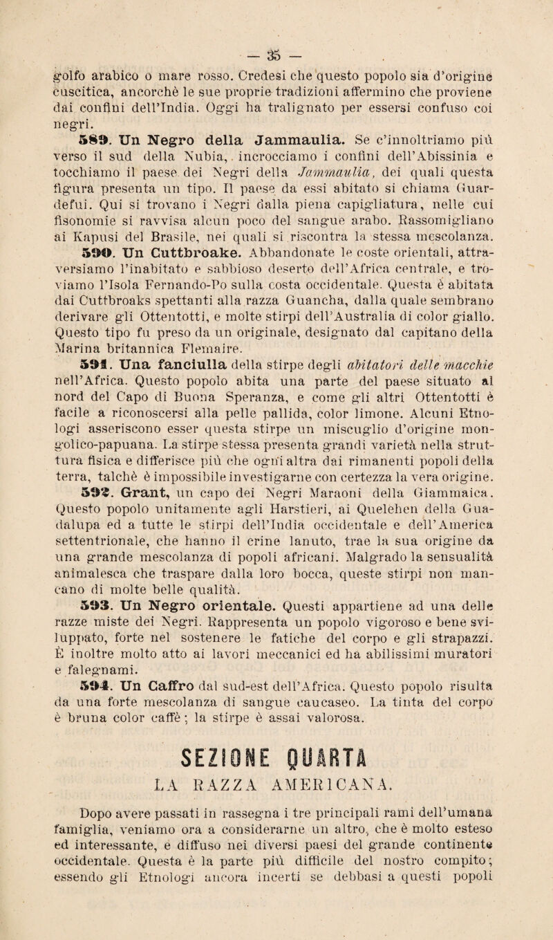 golfo arabico o mare rosso. Credesi che questo popolo sia dirigine cuscitica, ancorché le sue proprie tradizioni affermino che proviene dai confini dell’India. Oggi ha tralignato per essersi confuso coi negri. 5§!>. Un Negro della Jammaulia. Se e’innoltriamo più verso il sud della Nubi a,. incrocciamo i confini deìl’Abissinia e tocchiamo il paese dei Negri della Jammaulia, dei quali questa figura presenta un tipo. Il paese da essi abitato si chiama Guar- defui. Qui si trovano i Negri dalla piena capigliatura, nelle cui fìsonomie si ravvisa alcun poco del sangue arabo. Rassomigliano ai Kapusi del Brasile, nei quali si riscontra la stessa mescolanza. Un Cuttbroake. Abbandonate le coste orientali, attra¬ versiamo rinabitato e sabbioso deserto dell’Africa centrale, e tro¬ viamo l’Isola Fernando-Po sulla costa occidentale. Questa è abitata dai Cuttbroaks spettanti alla razza Guancha, dalla quale sembrano derivare gli Ottentotti, e molte stirpi dell’Australia di color giallo. Questo tipo fu preso da un originale, designato dal capitano della Marina britannica Flemaire. 5®f. Una fanciulla della stirpe degli abitatori delle macchie nell’Africa. Questo popolo abita una parte del paese situato al nord del Capo di Buona Speranza, e come gli altri Ottentotti è facile a riconoscersi alla pelle pallida, color limone. Alcuni Etno¬ logi asseriscono esser questa stirpe un miscuglio d’origine mon- golico-papuana. La stirpe stessa presenta grandi varietà nella strut¬ tura fisica e differisce più che ogni altra dai rimanenti popoli della terra, talché è impossibile investigarne con certezza la vera origine. 511^. Grant, un capo dei Negri Macaoni della Giammaica. Questo popolo unitamente agli Harstieri, ai Quelèhen della Gua- dalupa ed a tutte le stirpi dell’India occidentale e dell’America settentrionale, che hanno il crine lanuto, trae la sua origine da una grande mescolanza di popoli africani. Malgrado la sensualità animalesca che traspare dalla loro bocca, queste stirpi non man¬ cano di molte belle qualità. 5S3. Un Negro orientale. Questi appartiene ad una delle razze miste dei Negri. Rappresenta un popolo vigoroso e bene svi¬ luppato, forte nel sostenere le fatiche del corpo e gli strapazzi. È inoltre molto atto ai lavori meccanici ed ha abilissimi muratori e falegmami. Un Caffro dal sud-est dell’Africa. Questo popolo risulta da una forte mescolanza di sangue caueaseo. La tinta del corpo è bruna color caffè ; la stirpe è assai valorosa. SEZIONE QUARTA LA RAZZA AMERICANA. Dopo avere passati in rassegna i tre principali rami dell’umana famiglia, veniamo ora a considerarne un altro, che è molto esteso ed interessante, e diffuso nei diversi paesi del grande continente occidentale. Questa è la parte più difficile del nostro compito; essendo gii Etnologi ancora incerti se delibasi a questi popoli