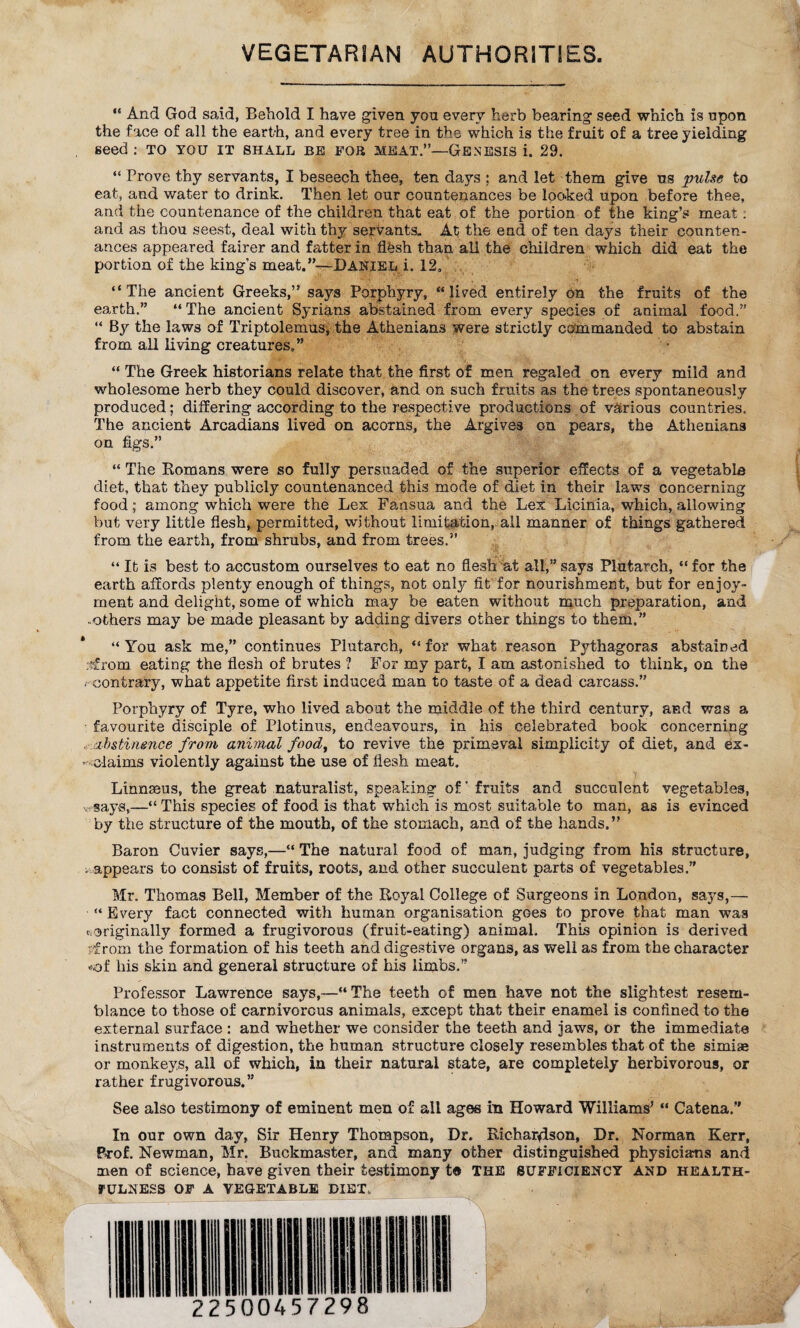 VEGETARIAN AUTHORITIES. “ And God said, Behold I have given you every herb bearing seed which is upon the face of all the earth, and every tree in the which is the fruit of a tree yielding seed : to you it shall be fob meat.”—Genesis i. 29. “ Prove thy servants, I beseech thee, ten days ; and let them give ns pulse to eat, and water to drink. Then let our countenances be looked upon before thee, and the countenance of the children that eat of the portion of the king’s meat : and as thou seest, deal with thy servants. At the end of ten days their counten¬ ances appeared fairer and fatter in flfesh than all the children which did eat the portion of the king’s meat.”—Daniel i. 12, “The ancient Greeks,” says Porphyry, “lived entirely On the fruits of the earth.” “The ancient Syrians abstained from every species of animal food.” “ By the laws of Triptolemus, the Athenians were strictly commanded to abstain from all living creatures,” “ The Greek historians relate that the first of men regaled on every mild and wholesome herb they could discover, and on such fruits as the trees spontaneously produced; differing according to the respective productions of various countries. The ancient Arcadians lived on acorns, the Argives on pears, the Athenians on figs.” “ The Romans were so fully persuaded of the superior effects of a vegetabla diet, that they publicly countenanced this mode of diet in their laws concerning food; among which were the Lex Fansua and the Lex Licinia, which, allowing but very little flesh, permitted, without limitation, all manner of things gathered from the earth, from shrubs, and from trees.” “ It is best to accustom ourselves to eat no flesh at all,” says Plutarch, “ for the earth affords plenty enough of things, not only fit for nourishment, but for enjoy¬ ment and delight, some of which may be eaten without much preparation, and -others may be made pleasant by adding divers other things to them.” “You ask me,” continues Plutarch, “for what reason Pythagoras abstained :?from eating the flesh of brutes ? For my part, I am astonished to think, on the r contrary, what appetite first induced man to taste of a dead carcass.” Porphyry of Tyre, who lived about the middle of the third century, and was a favourite disciple of Plotinus, endeavours, in his celebrated book concerning :abstinence from animal food, to revive the primeval simplicity of diet, and ex- '-• claims violently against the use of flesh meat. Linnaeus, the great naturalist, speaking of' fruits and succulent vegetables, « says,—“ This species of food is that which is most suitable to man, as is evinced by the structure of the mouth, of the stomach, and of the hands,” Baron Cuvier says,—“ The natural food of man, judging from his structure, ^appears to consist of fruits, roots, and other succulent parts of vegetables.” Mr. Thomas Bell, Member of the Royal College of Surgeons in London, says,— “Every fact connected with human organisation goes to prove that man was «originally formed a frugivorous (fruit-eating) animal. This opinion is derived from the formation of his teeth and digestive organs, as well as from the character of liis skin and general structure of his limbs.” Professor Lawrence says,—“The teeth of men have not the slightest resem¬ blance to those of carnivorous animals, except that their enamel is confined to the external surface : and whether we consider the teeth and jaws, or the immediate instruments of digestion, the human structure closely resembles that of the simiae or monkeys, all of which, in their natural state, are completely herbivorous, or rather frugivorous.” See also testimony of eminent men of all ages in Howard Williams' “ Catena.” In our own day, Sir Henry Thompson, Dr. Richar4son, Dr. Norman Kerr, Prof. Newman, Mr. Buckmaster, and many other distinguished physicians and men of science, have given their testimony t« THE sufficiency and health- fulness OF A VEGETABLE DIET,