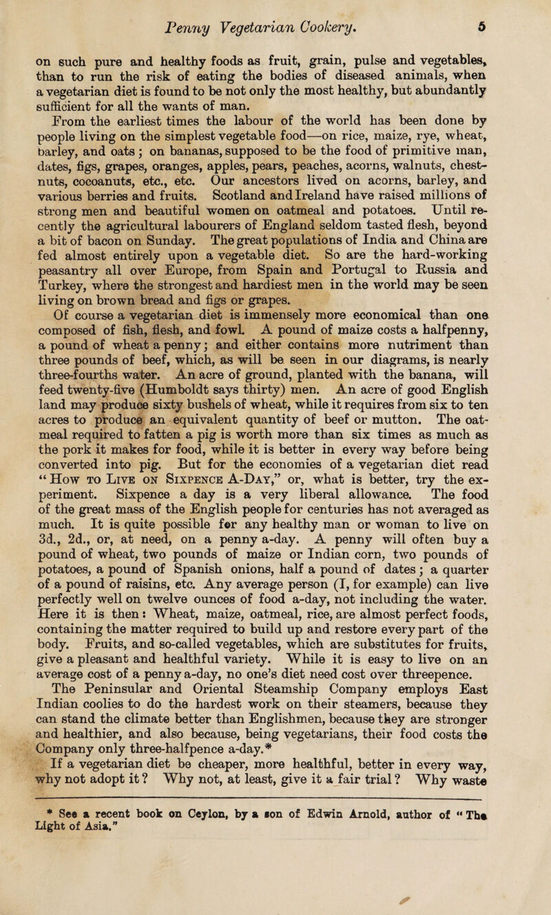 on such pure and healthy foods as fruit, grain, pulse and vegetables, than to run the risk of eating the bodies of diseased animals, when a vegetarian diet is found to be not only the most healthy, but abundantly sufficient for all the wants of man. From the earliest times the labour of the world has been done by people living on the simplest vegetable food—on rice, maize, rye, wheat, barley, and oats ; on bananas, supposed to be the food of primitive man, dates, figs, grapes, oranges, apples, pears, peaches, acorns, walnuts, chest¬ nuts, cocoanuts, etc., etc. Our ancestors lived on acorns, barley, and various berries and fruits. Scotland and Ireland have raised millions of strong men and beautiful women on oatmeal and potatoes. Until re¬ cently the agricultural labourers of England seldom tasted flesh, beyond a bit of bacon on Sunday. The great populations of India and China are fed almost entirely upon a vegetable diet. So are the hard-working peasantry all over Europe, from Spain and Portugal to Kussia and Turkey, where the strongest and hardiest men in the world may be seen living on brown bread and figs or grapes. Of course a vegetarian diet is immensely more economical than one composed of fish, flesh, and fowl. A pound of maize costs a halfpenny, a pound of wheat a penny; and either contains more nutriment than three pounds of beef, which, as will be seen in our diagrams, is nearly three-fourths water. An acre of ground, planted with the banana, will feed twenty-five (Humboldt says thirty) men. An acre of good English land may produce sixty bushels of wheat, while it requires from six to ten acres to produce an equivalent quantity of beef or mutton. The oat¬ meal required to fatten a pig is worth more than six times as much as the pork it makes for food, while it is better in every way before being converted into pig. But for the economies of a vegetarian diet read “ How to Live on Sixpence A-Day,” or, what is better, try the ex¬ periment. Sixpence a day is a very liberal allowance. The food of the great mass of the English people for centuries has not averaged as much. It is quite possible f©r any healthy man or woman to live on 3d., 2d., or, at need, on a penny a-day. A penny will often buy a pound of wheat, two pounds of maize or Indian corn, two pounds of potatoes, a pound of Spanish onions, half a pound of dates ; a quarter of a pound of raisins, etc. Any average person (I, for example) can live perfectly well on twelve ounces of food a-day, not including the water. Here it is then: Wheat, maize, oatmeal, rice, are almost perfect foods, containing the matter required to build up and restore every part of the body. Fruits, and so-called vegetables, which are substitutes for fruits, give a pleasant and healthful variety. While it is easy to live on an average cost of a penny a-day, no one’s diet need cost over threepence. The Peninsular and Oriental Steamship Company employs East Indian coolies to do the hardest work on their steamers, because they can stand the climate better than Englishmen, because they are stronger and healthier, and also because, being vegetarians, their food costs the Company only three-halfpence a-day.* If a vegetarian diet be cheaper, more healthful, better in every way, why not adopt it ? Why not, at least, give it a fair trial ? Why waste * See a recent book on Ceylon, by a son of Edwin Arnold, author of “ The Light of Asia.”