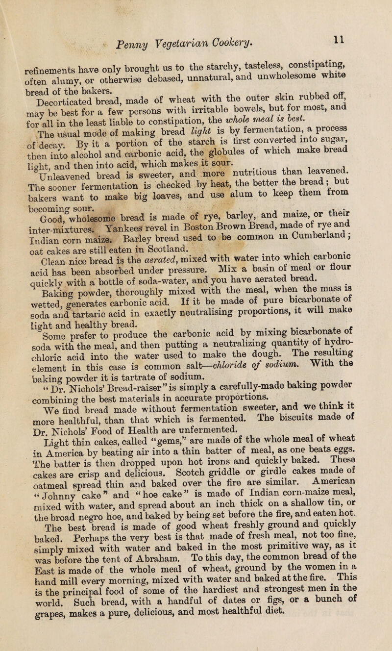 refinements have only brought us to the starchy, tasteless, constipating, often alumy, or otherwise debased, unnatural, and unwholesome white bread of the bakers# , . 11 j _/r Decorticated bread, made of wheat with the outer skin rubbed off, may be best for a few persons with irritable bowels, but for most, am for all in the least liable to constipation, the whole meal is best The usual mode of making bread light is by fermentation, a process of decay By it a portion of the starch is first converted into feugar, then into alcohol and carbonic acid, the globules of which make bread light, and then into acid, which makes it sour. qtto , Unleavened bread is sweeter, and more nutritious than leavened The sooner fermentation is checked by heat, the better the bread; but bakers want to make big loaves, and use alum to keep them from becoming sour. , _• Good, wholesome bread is made of rye, barley, and maize, or the inter-mixtures. Yankees revel in Boston Brown Bread, made of rye an Indian corn maize. Barley bread used to be common in Cumberland; oat cakes are still eaten in Scotland. . Clean nice bread is the aerated, mixed with water into which carbonic acid has been absorbed under pressure. Mix a basin of meal or hour quickly with a bottle of soda-water, and you have aerated bread. Baking powder, thoroughly mixed with the meal, when the mass is wetted, generates carbonic acid. If it be made of pure bicarbonate of soda and tartaric acid in exactly neutralising proportions, it will make light and healthy bread. . . . , - Some prefer to produce the carbonic acid by mixing bicarbonate of soda with the meal, and then putting a neutralizing quantity of hydro¬ chloric acid into the water used to make the dough. The resulting element in this case is common salt—chloride o/ sodium. With the baking powder it is tartrate of sodium, , « Ur. Nichols’ Bread-raiser” is simply a carefully-made baking powder combining the best materials in accurate proportions. We find bread made without fermentation sweeter, and we think it more healthful, than that which is fermented. The biscuits made of Dr. Nichols’ Food of Health are unfermented. Light thin cakes, called “gems,” are made of the whole meal of wheat in America by beating air into a thin batter of meal, as one beats eggs. The batter is then dropped upon hot irons and quickly baked. These cakes are crisp and delicious. Scotch griddle or girdle cakes made or oatmeal spread thin and baked over the fire are similar. American « Johnny cake * and “ hoe cake ” is made of Indian corn-maize meal, mixed with water, and spread about an inch thick on a shallow tin, or the broad negro hoe, and baked by being set before the fire, and eaten hot. The best bread is made of good wheat freshly ground and quickly baked. Perhaps the very best is that made of fresh meal, not too fine, simply mixed with water and baked in the most primitive way, as it was before the tent of Abraham. To this day, the common bread of the East is made of the whole meal of wheat, ground by the women in a hand mill every morning, mixed with water and baked at the fire. ^ This is the principal food of some of the hardiest and strongest men in the world. Such bread, with a handful of dates or figs, or a bunch of grapes, makes a pure, delicious, and most healthful diet.