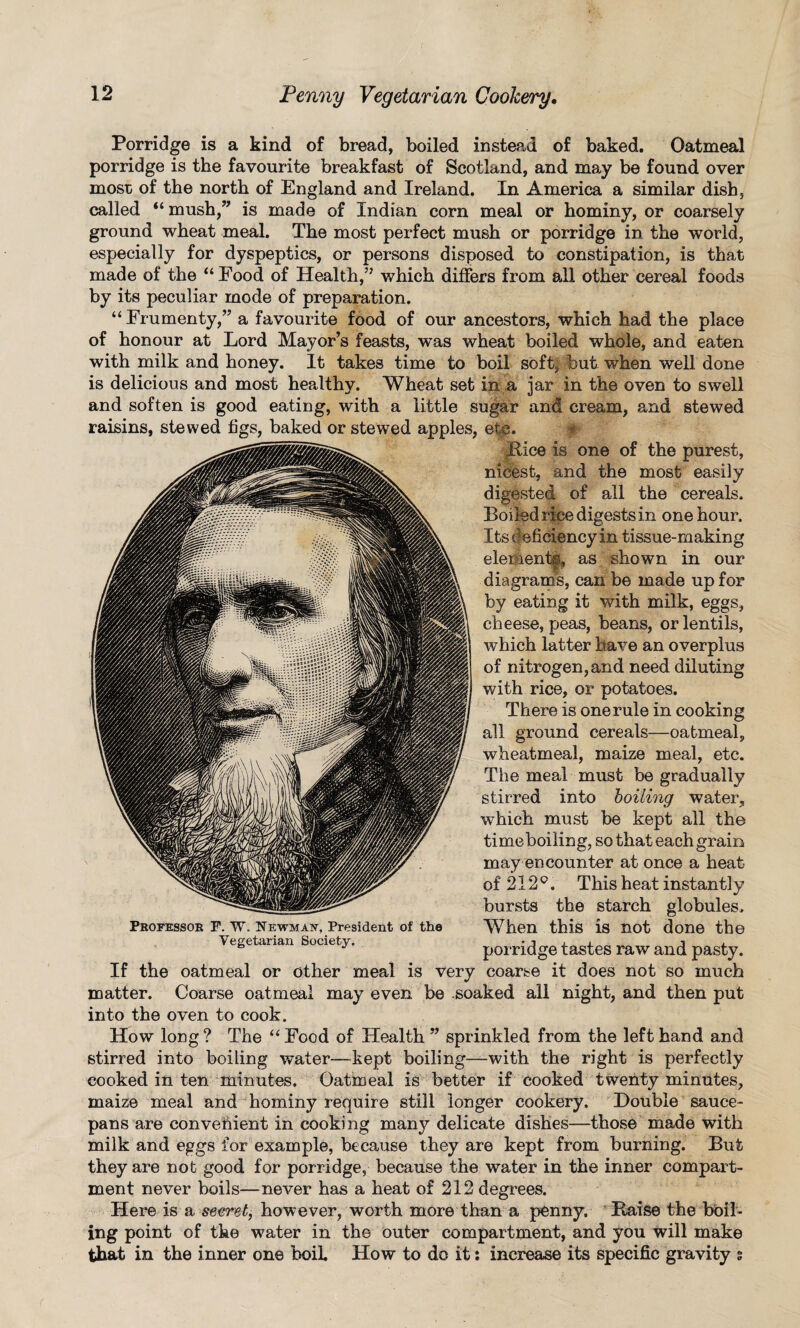 Porridge is a kind of bread, boiled instead of baked. Oatmeal porridge is the favourite breakfast of Scotland, and may be found over most of the north of England and Ireland. In America a similar dish, called “mush,” is made of Indian corn meal or hominy, or coarsely ground wheat meal. The most perfect mush or porridge in the world, especially for dyspeptics, or persons disposed to constipation, is that made of the “Food of Health,” which differs from all other cereal foods by its peculiar mode of preparation. “ Frumenty,” a favourite food of our ancestors, which had the place of honour at Lord Mayor’s feasts, was wheat boiled whole, and eaten with milk and honey. It takes time to boil soft, but when well done is delicious and most healthy. Wheat set in a jar in the oven to swell and soften is good eating, with a little sugar and cream, and stewed raisins, stewed figs, baked or stewed apples, etc. Bice is one of the purest, nicest, and the most easily digested of all the cereals. Boiled rice digests in one hour. Its deficiency in tissue-making eleihent®, as shown in our diagram’s, can be made up for by eating it with milk, eggs, cheese, peas, beans, or lentils, which latter have an overplus of nitrogen, and need diluting with rice, or potatoes. There is one rule in cooking all ground cereals—oatmeal, wheat meal, maize meal, etc. The meal must be gradually stirred into boiling water, which must be kept all the tim e boiling, so that each grain may encounter at once a heat of 212°. This heat instantly bursts the starch globules. When this is not done the porridge tastes raw and pasty, is very coarse it does not so much be soaked all night, and then put Professor F. W. Newman, President of the Vegetarian Society. If the oatmeal or other meal matter. Coarse oatmeal may even into the oven to cook. How long ? The “ Food of Health ” sprinkled from the left hand and stirred into boiling water—kept boiling—with the right is perfectly cooked in ten minutes. Oatmeal is better if cooked twenty minutes, maize meal and hominy require still longer cookery. Double sauce¬ pans are convenient in cooking many delicate dishes—those made with milk and eggs for example, because they are kept from burning. But they are not good for porridge, because the water in the inner compart¬ ment never boils—never has a heat of 212 degrees. Here is a secret, however, worth more than a penny, Baise the bbil- ing point of the water in the outer compartment, and you will make that in the inner one boih How to do it: increase its specific gravity s