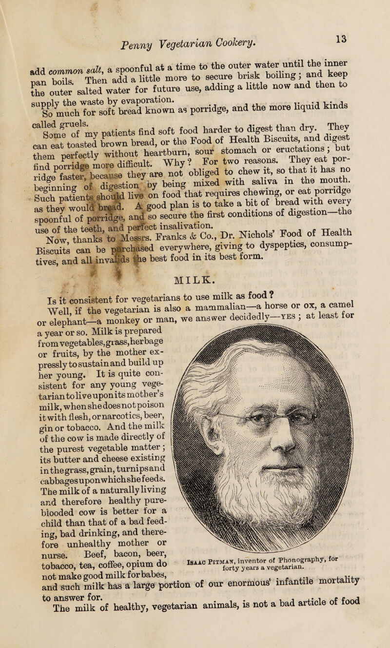 L outer Jted wlr for future use, adding a little now and then to So m^c6h*ortoft7bread known as porridge, and the more liquid kinds “’somf of'mv patients find soft food harder to digest than dry They can eat toasted brown bread, or the Food of Health Biscuits, and digest them perfectly without heartburn, sour stomach or eructations, but e ^ -j Whv9 For two reasons. They eat por- ^ obliged to chew it, so.that it has no be4nning of digestion by being mixed with saliva in the moil • Sn&oh nati^nts should live on food that requires chewing, or eat porridge Such patients * _ , a good plan is to take a bit of bread with every ZoonLloi porridge* and so secure the first conditions of digestion—the Dr. Hi.b.K F»d o, Biscuits can be purchased everywhere, giving to dyspeptics, consump tives, and all invalids he best food in its best form. ! MILK. Is it consistent for vegetarians to use milk as food ? Well if the vegetarian is also a mammalian—a horse or ox, a camel or elephant—a monkey or man, we answer decidedly—yes ; at least for a year or so. Milk is prepared from vegetables, grass,herbage or fruits, by the mother ex¬ pressly to sustain and build up her young. It is quite con¬ sistent for any young vege¬ tarian to live upon its mother’s milk, when she does notpoison it with flesh, or narcotics, beer, gin or tobacco. A_nd the milk uf the cow is made directly of the purest vegetable matter; its butter and cheese existing in the grass, grain, turnips and cabbages uponwhichshe feeds. The milk of a naturally living and therefore healthy pure- blooded cow is better lor a child than that of a bad feed¬ ing, bad drinking, and there¬ fore unhealthy mother or nurse. Beef, bacon, beer, tobacco, tea, coffee, opium do not make good milk for babes, Isaac Pitmaw, inventor ot Phonography, for forty years a vegetarian. and 'such milk hasa largeportion of our enormous' infantile mortality to a^wmiik of healthy, vegetarian animals, is not a bad article of food