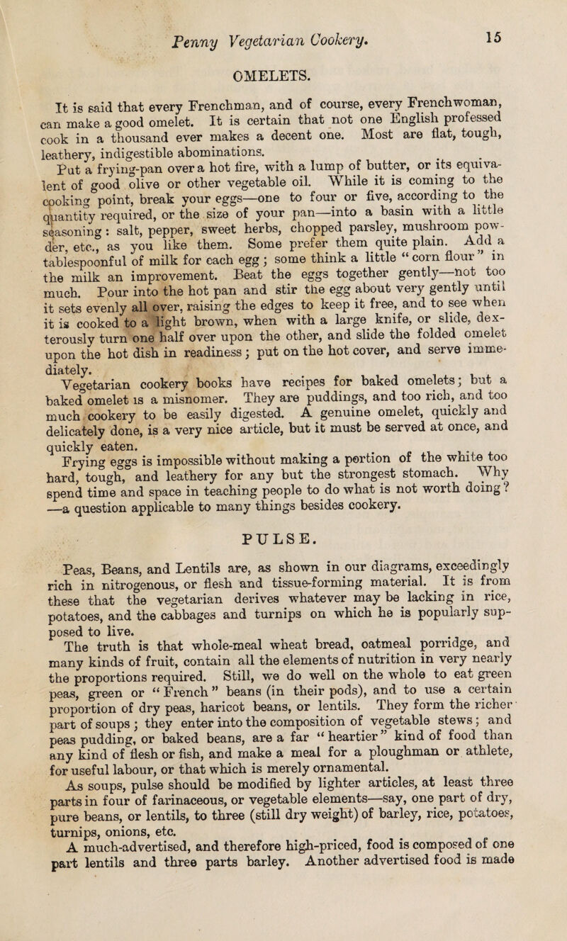 OMELETS. It is said that every Frenchman, and of course, every Frenchwoman, can make a good omelet. It is certain that not one English professed cook in a thousand ever makes a decent one. Most are flat, tough, leathery, indigestible abominations. Put a frying-pan over a hot fire, with a lump of butter, or its equiva¬ lent of good olive or other vegetable oil. While it is coming to the cooking point, break your eggs—one to four or five, according to the quantity required, or the size of your pan—into a basin with a little seasoning: salt, pepper, sweet herbs, chopped parsley, mushroom pow¬ der, etc., as you like them. Some prefer them quite plain. Add a tablespoonful of milk for each egg ; some think a little “ com flour ” m the milk an improvement. Beat the eggs together gently not too much. Pour into the hot pan and stir the egg about very gently until it sets evenly all over, raising the edges to keep it free, and to see when it is cooked to a light brown, when with a large knife, or slide, dex¬ terously turn one half over upon the other, and slide the folded omelet upon the hot dish in readiness; put on the hot cover, and serve imme¬ diately. Vegetarian cookery books have recipes for baked omelets; hut a baked omelet is a misnomer. They are puddings, and too rich, and too much cookery to be easily digested. A genuine omelet, quickly and delicately done, is a very nice article, but it must be served at once, and quickly eaten. Frying eggs is impossible without making a portion of the white too hard, tough, and leathery for any but the strongest stomach. Why spend time and space in teaching people to do what is not worth doing l —-a question applicable to many things besides cookery. PULSE. Peas, Beans, and Lentils are, as shown in our diagrams, exceedingly rich in nitrogenous, or flesh and tissue-forming material. . It is from these that the vegetarian derives whatever may be. lacking in rice, potatoes, and the cabbages and turnips on which he is popularly sup¬ posed to live. The truth is that whole-meal wheat bread, oatmeal porridge, and many kinds of fruit, contain all the elements of nutrition in very nearly the proportions required. Still, we do well on the whole to eat green peas, green or “ French ” beans (in their pods), and to use a certain proportion of dry peas, haricot beans, or lentils. They form the richer part of soups ; they enter into the composition of vegetable stews; and peas pudding, or baked beans, are a far “ heartier kind of food than any kind of flesh or fish, and make a meal for a ploughman or athlete, for useful labour, or that which is merely ornamental.. As soups, pulse should be modified by lighter articles, at least three parts in four of farinaceous, or vegetable elements—say, one part of diy, pure beans, or lentils, to three (still dry weight) of barley, rice, potatoes, turnips, onions, etc. A much-advertised, and therefore high-priced, food is composed of one part lentils and three parts barley. Another advertised food is made