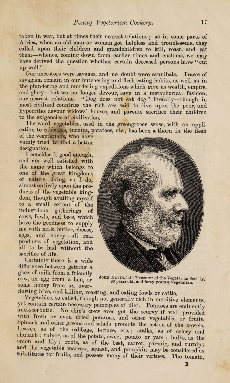 taken in war, but at times their nearest relations; as in some parts of Africa, when an old man or woman got helpless and troublesome, they called upon their children and grandchildren to kill, roast, and eat them—whence, coming down from earlier times and customs, we may have derived the question whether certain deceased persons have “ cut up well.” Our ancestors were savages, and no doubt were cannibals. Traces of savagism remain in our butchering and flesh-eating habits, as well as in the plundering and murdering expeditions which give us wealth, empire, and glory—but we no longer devour, save in a metaphorical fashion, our nearest relations. “ Dog does not eat dog ” literally—though in most civilized countries the rich are said to live upon the poor, and hypocrites devour widows’ houses, and parents sacrifice their children to the exigencies of civilization. The word vegetables, used in the greengrocer sense, with an appli¬ cation to cabbages, turnips, potatoes, etc., has been a thorn in the flesh of the vegetarians, who have vainly tried to find a better designation. I consider it good enough, and am well satisfied with the name which belongs to one of the great kingdoms of nature, living, as I do, almost entirely upon the pro¬ ducts of the vegetable king¬ dom, though availing myself to a small extent of the industrious gatherings of cows, fowls, and bees, which have the goodness to supply me with milk, butter, cheese, eggs, and honey—all real products of vegetation, and all to be had without the sacrifice of life. Certainly there is a wide difference between getting a glass of milk from a friendly cow, an egg from a hen, or some honey from an over¬ flowing hive, and killing, roasting, and eating fowls or cattle. Vegetables, so called, though not generally rich in nutritive elements, yet contain certain necessary principles of diet. Potatoes are eminently anti scorbutic. No ship’s crew ever got the scurvy if well provided with fresh or even dried potatoes, and other vegetables or fruits, opinach and other greens and salads promote the action of the bowels. Leaves, as of the cabbage, lettuce, etc.; stalks, as of celery and rhubarb ; tubers, as of the potato, sweet potato or yam ; bulbs, as the --Vnd ^ ’ roo^s’ as ^ee^? carrot, parsnip, and turnip • . •6 v8Seta^e. marrow, squash, and pumpkin may be considered as substitutes for fruits, and possess many of their virtues. The tomato, B John Davie, late Treasurer of the Vegetarian Society, 83 years old, and forty years a Vegetarian.