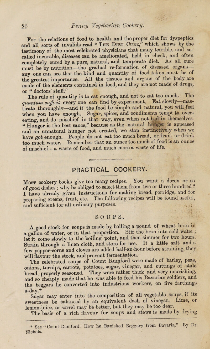 For the relations of food to health and the proper diet for dyspeptics and all sorts of invalids read “ The Diet Cure,” which shows by the testimony of the most celebrated physicians that many terrible, and so- called incurable, diseases can be ameliorated, held in check, and often completely cured by a pure, natural, and temperate diet. As all cure must be by nutrition—the gradual re-formation of diseased organs— any one can see that the kind and quantity of food taken must be of the greatest importance. All the tissues and organs of the body are made of the elements contained in food, and they are not made of drugs, or “ doctors’ stuff?’ The rule of quantity is to eat enough, and not to eat too much. The quantum sufficit every one can find by experiment. Eat slowly—mas¬ ticate thoroughly—and if the food be simple and natural, you will feel when you have enough. Sugar, spices, and condiments tempt to over¬ eating, and do mischief in that way, even when not bad in themselves. “ Hunger is the best sauce,” because as the natural hunger is appeased and an unnatural hunger not created, we stop instinctively when we have got enough. People do not eat too much bread, or fruit, or drink too much water. Remember that an ounce too much of food is an ounce of mischief—a waste of food, and much more a wraste of life. PRACTICAL COOKERY. Most cookery books give too many recipes. You wrant a dozen or so of good dishes; why be obliged to select them from two or three hundred ? I have already given instructions for making bread, porridge, and for preparing greens, fruit, etc. The following recipes will be found useful, and suflicient for all ordinary purposes, • , . SOUPS. A good stock for soups is made by boiling a pound of wheat bran in a gallon of water, or in that proportion. Stir the bran into cold water; let it come slowly to the boiling point, and then simmer for two hours. Strain through a linen cloth, and store for use. .If a little salt and a few pepper-corns and cloves are added half-an-hour before straining, the\ will flavour the stock, and prevent fermentation. The celebrated soups of Count Rumford were made of barley, peas, onions, turnips, carrots, potatoes, sugar, vinegar, and cuttings of stale bread, properly seasoned. They were rather tnick and very nourishing, and so cheaply made that he was able to feed his Bavarian soldiers, and the beggars he converted into industrious workers, on five farthings a-day.* Sugar may enter into the composition of all vegetable soups, it its sweetness be balanced by an equivalent dash of vinegar. Lime, 01 lemon-juice, or sorrel may be better, but they may be too dear. The basis of a rich flavour for soups and stews is made by frying * See “ Count Rumford: How he Banished Beggary from Bavaria.” By Dr. Nichols.