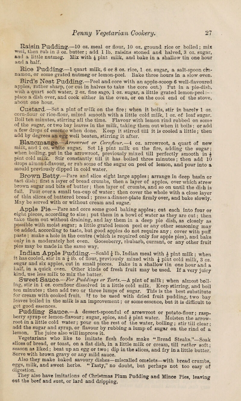 Raisin Pudding-—10 oz. meal or flour, 10 oz. ground rice or boiled; mix well, then rub in 3 oz. butter ; add 1 lb. raisins stoned and halved, 3 oz. sugar, and a little nutmeg. Mix with 4 pint milk, and bake in a shallow tin one hour and a half. Rice Pudding.—1 quart milk, 6 or 8 oz. rice, 1 oz. sugar, a salt-spoon cin¬ namon, or some grated nutmeg or lemon-peel. Bake three hours in a slow oven. Bird’s Nest Pudding.—Peel and core with an apple-scoop 6 well-flavoured apples, rather sharp, (or cut in halves to take the core out.) Put in a pie-dish, with a quart soft water, 2 oz. fine sago, 1 oz. sugar, a little grated lemon-peel- place a dish over, and cook either in the oven, or on the cool end of the stove, about one hour. Custard-—Set a pint of milk on the fire; when it boils, stir in barely 1 oz. corn-flour or rice-flour, mixed smooth with a little cold milk, 1 oz. of loaf sugar. Coil ten minutes, stirring all the time. Flavour with lemon rind rubbed on some of the sugar, or two bay leaves in the milk, taking them out when it boils ; or add a few drops of essence when done. Keep it stirred till it is cooled a little; then add by degrees an egg well beaten, stirring it after. Blancmange.—Arrowroot or Cornflour.—4 oz. arrowroot, a quart of new milk, and 1 oz. white sugar. Set 1^ pint milk on the fire, adding the sugar; when boiling, put in the arrowroot, previously mixed till perfectly smooth in pint cold milk. Stir constantly till it has boiled three minutes ; then add 10 drops almond-flavour, or rub some of the sugar on peel of lemon, and pour into a mould previously dipped in cold water. Brown Betty-—Pare and slice eight large apples; arrange in deep basin or tart dish; first a layer of bread crumbs, then a layer of apples, over which strew brown sugar and bits of butter ; then layer of crumbs, and so on until the dish is fall- Pour over a small tea-cup of water; then cover the whole with a close layer of thin slices of buttered bread ; press a dinner-plate firmly over, and bake slowly. May be served with or without cream and sugar. Apple Pie.—Pare and core some good baking apples; cut each into four or eight pieces, according to size ; put them in a bowl of water as they are cut; then take them out without draining, and lay them in a deep pie dish, as closely as possible with moist sugar; a little grated lemon peel or any other seasoning may be added, according to taste, but good apples do not require any; cover with puff paste ; make a hole in the centre (which is required only for apple pies), and bake only in a moderately hot oven. Gooseberry, rhubarb, currant, or any other fruit pies may be made in the same way. Indian Apple Pudding.—Scald £ lb. Indian meal with £ pint milk ; when it has cooled, stir in a £ lb. of flour, previously mixed with £ pint cold milk, 3 oz. sugar and six apples, cut in small pieces. Bake in a shallow tin one hour and a half, in a quick oven. Other kinds of fresh fruit may be used. If a very juicy kind, use less milk to mix the batter. Sweet Sauce.—For Puddings or Tarts.—A pint of milk; when almost boil¬ ing, stir in 1 oz. cornflour dissolved in a little cold milk. Keep stirring, and boil ten minutes ; then add two or three lumps of sugar. This is the best substitute for cream with cooked fruit. If to be used with dried fruit pudding, two bay leaves boiled in the milk is an improvement; or some essence, but it is°diflicult to get good essences. Pudding Sauce.—A dessert-spoonful of arrowroot or potato-flour; rasp¬ berry syrup or lemon-flavour; sugar, spice, and £ pint water. Moisten the arrow- root in a little cold water; pour on the rest of the water, boiling ; stir till clear; add the sugar and syrup, or flavour by rubbing a lump of sugar on the rind of a lemon. The juice also will improve it. Vegetarians who like to imitate flesh foods make “Bread Steaks.”—Soak slices of bread, or toast, on a flat dish, in a little milk or cream, till rather soft; season as liked; beat up an egg or two; dip in the slices, and fry in a little butter! Serve with brown gravy or any mild sauce. Also they make baked savoury dishes—miscalled omelets—with bread crumbs, eggs, milk, and sweet herbs. “ Tasty,” no doubt, but perhaps not too easy of digestion. They also have imitations of Christmas Plum Pudding and Mince Pies, leaving out the beef and suet, or lard and dripping.