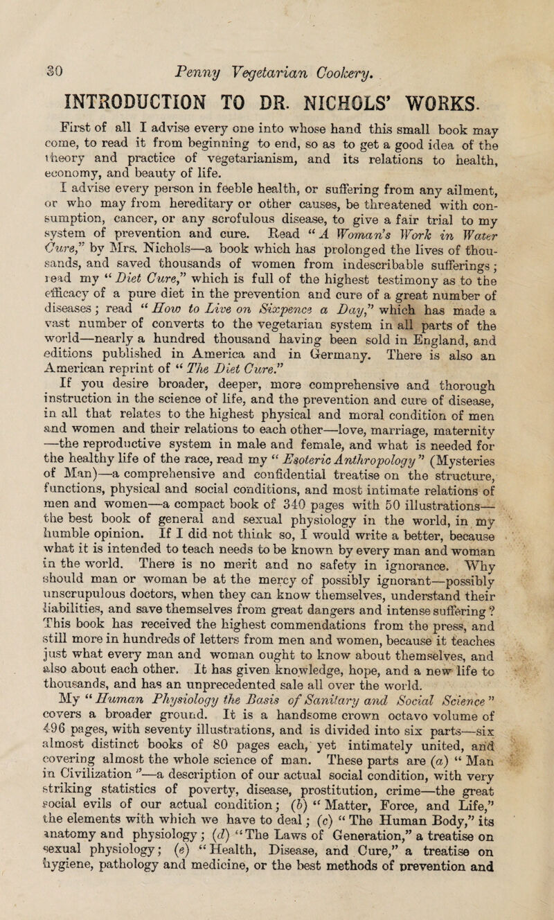 INTRODUCTION TO DR. NICHOLS’ WORKS- First of all I advise every one into whose hand this small book may come, to read it from beginning to end, so as to get a good idea of the theory and practice of vegetarianism, and its relations to health, economy, and beauty of life. X advise every person in feeble health, or suffering from any ailment, or who may from hereditary or other causes, be threatened with con¬ sumption, cancer, or any scrofulous disease, to give a fair trial to my system of prevention and cure. .Read “ A Woman's Work in Water Pure, by Mrs. Nichols—a book which has prolonged the lives of thou¬ sands, and saved thousands of women from indescribable sufferings; read my “ Diet Cure which is full of the highest testimony as to the efficacy of a pure diet in the prevention and cure of a great number of diseases ; read u How to Live on Sixpence a Day which has made a vast number of converts to the vegetarian system in all parts of the world—nearly a hundred thousand having been sold in England, and editions published in America and in Germany. There is also an American reprint of “ The Diet Cure. If you desire broader, deeper, more comprehensive and thorough instruction in the science of life, and the prevention and cure of disease, in all that relates to the highest physical and moral condition of men and women and their relations to each other—love, marriage, maternity —the reproductive system in male and female, and what is needed for the healthy life of the race, read my “ Esoteric Anthropology (Mysteries of Man)—a comprehensive and confidential treatise on the structure, functions, physical, and social conditions, and most intimate relations of men and women—a compact book of 340 pages with 50 illustrations— the best book of general and sexual physiology in the world, in my humble opinion. If X did not think so, I would write a better, because what it is intended to teach needs to be known by every man and woman in the w'orld. There is no merit and no safety in ignorance. Why should man or woman be at the mercy of possibly ignorant—possibly unscrupulous doctors, when they can know themselves, understand their liabilities, and save themselves from great dangers and intense suffering ? This book has received the highest commendations from the press, and still more in hundreds of letters from men and women, because it teaches just what every man and woman ought to know about themselves, and also about each other. It has given knowledge, hope, and a new life to thousands, and has an unprecedented sale all over the world. My “ Human Physiology the Basis of Sanitary and Social Science ” covers a broader ground. It is a handsome crown octavo volume of 496 pages, with seventy illustrations, and is divided into six parts—six almost distinct books of 80 pages each, yet intimately united, and covering almost the whole science of man. These parts are (a) “ Man in Civilization —a description of our actual social condition, with very striking statistics of poverty, disease, prostitution, crime—the great social evils of our actual condition; (b) 44 Matter, Force, and Life/' the elements with which we have to deal; (c) “ The Human Body/’ its anatomy and physiology ; (d) 44 The Laws of Generation,” a treatise on sexual physiology; (e) 44 Health, Disease, and Cure,” a treatise on hygiene, pathology and medicine, or the best methods of prevention and