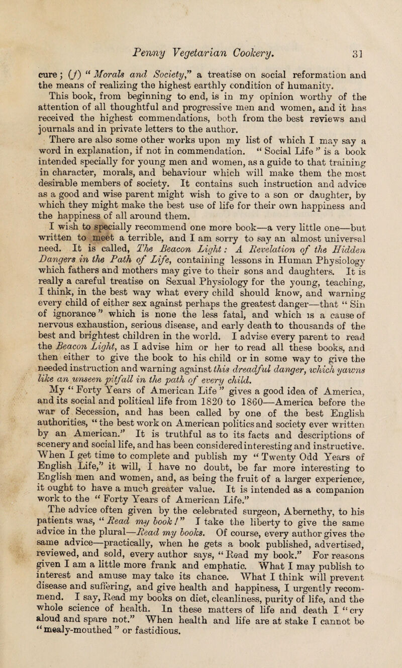 cure; (j) a Morals and Society ” a treatise on social reformation and the means of realizing the highest earthly condition of humanity. This book, from beginning to end, is in my opinion worthy of the attention of all thoughtful and progressive men and women, and it has received the highest commendations, both from the best reviews and journals and in private letters to the author. There are also some other works upon my list of which I may say a word in explanation, if not in commendation. “ Social Life ” is a book intended specially for young men and women, as a guide to that training in character, morals, and behaviour which will make them the most desirable members of society. It contains such instruction and advice as a good and wise parent might wish to give to a son or daughter, by which they might make the best use of life for their own happiness and the happiness of all around them. I wish to specially recommend one more book—a very little one—but written to meet a terrible, and I am sorry to say an almost universal need. It is called, The Beacon Light: A Revelation of the Hidden Dangers in the Path of Life, containing lessons in Human Physiology which fathers and mothers may give to their sons and daughters. It is really a careful treatise on Sexual Physiology for the young, teaching, I think, in the best way what every child should know, and warning every child of either sex against perhaps the greatest danger—that “ Sin of ignorance ” which is none the less fatal, and which is a cause of nervous exhaustion, serious disease, and early death to thousands of the best and brightest children in the world. I advise every parent to read the Beacon Light, as I advise him or her to read all these books, and then either to give the book to his child or in some way to give the needed instruction and warning against this dreadful danger, which yawns like an unseen 'pitfall in the path of every child. My “ Forty Years of American Life ” gives a good idea of America, and its social and political life from 1820 to I860—America before the war of Secession, and has been called by one of the best English authorities, “the best work on American politics and society ever written by an American.” It is truthful as to its facts and descriptions of scenery and social life, and has been considered interesting and instructive. When I get time to complete and publish my “ Twenty Odd Years of English Life,” it will, I have no doubt, be far more interesting to English men and women, and, as being the fruit of a larger experience, it ought to have a much greater value. It is intended as a companion work to the “ Forty Years of American Life.” The advice often given by the celebrated surgeon, Abernethy, to his patients was, “ Read my book!” I take the liberty to give the same advice in the plural—Read my books. Of course, every author gives th© same advice—practically, when he gets a book published, advertised, reviewed, and sold, every author says, “Read my book.” For reasons given I am a little more frank and emphatic. What I may publish to interest and amuse may take its chance. WRat I think will prevent disease and suffering, and give health and happiness, I urgently recom¬ mend. I say, Read my books on diet, cleanliness, purity of life, and the wmole science of health. In these matters of life and death I “ cry aloud and spare not.” When health and life are at stake I cannot bo “ mealy-mouthed ” or fastidious.