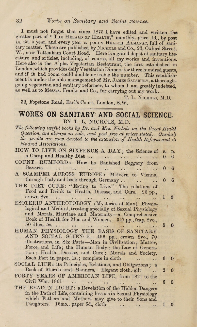 I must not forget that since 1875 X have edited and written th® greater part of “ The Herald of Health,’’ monthly, price Id., by post Is. 6d. a year, and every year a penny Health Almanac, full of sani¬ tary matter. These are published by Nichols and Co., 23, Oxford Street, W., near Tottenham Court Road. Here is a grand depot of sanitary lite¬ rature and articles, including, of course, all my works and inventions. Here also is the Alpha Vegetarian Restaurant, the first established in ijondon, which provides daily Vegetarian Dinners for three hundred guests, and if it had room could double or treble the number. This establish¬ ment is under the able management of Mr. James Salsbury, a thorough¬ going vegetarian and sanitary reformer, to whom I am greatly indebted, as well as to Messrs. Tranks and Co., for carrying out my work. T T. NTTpiiAT o M 1^) 32, Fopstone Read, Earl’s Court, London, S.W. works on sanitary and social science. BY T. L. NICHOLS, M.D. The following useful looks by. Dr. and Mrs. Nichols on the Great Health Question, are always on sale, and post free at prices stated. One-halj the profits are now devoted to the extension of Health Reform, and it4 kindred Associations. HOY TO LIVE ON SIXPENCE A DAY; the Science of s. d. a Cheap and Healthy Diet .. .. .. .. ..06 COUNT RUMFORD: How he Banished Beggary from Bavaria ..0 6 A SCAMPER ACROSS EUROPE; Malvern to Vienna, through Italy and back through Germany . . . . .. 0 THE DIET CURE: “ Eating to Live.” The relations of Food and Drink to Health, Disease, and Cure. 96 pp., crown 8vo. .. .. 1 ESOTERIC ANTHROPOLOGY (Mysteries of Man). Physio¬ logical and Medical, treating specially of Sexual Physiology and Morals, Marriage and Maternity—-a Comprehensive Book of Health for Men and Women. 347 pp., fcap. 8vo., 50 illus., 5s.5 HUMAN PHYSIOLOGY THE BASIS OF SANITARY AND SOCIAL SCIENCE. 496 pp., crown 8vo., 70 illustrations, in Six Parte—-Man in Civilisation; Matter, Force, and Life; the Human Body; the Law of Genera¬ tion ; Health, Disease, and Cure; Morals and Society. Each Part in paper, Is.; complete in cloth .. .. 6 SOCIAL LIFE : its Principles, Relations, and Obligations; a Book of Morals and Manners. Elegant cloth, gilt .. 3 FORTY YEARS OF AMERICAN LIFE, from 1821 to the Civil War, 1861 .. .. .. .. .. ..6 THE BEACON LIGHT: a Revelation of the Hidden Dangers in the Path of Life, containing lessons in Sexual Physiology which Fathers and Mothers may give to their Sons and Daughters. 16mo., paper 6d., cloth .. .. .. 1 6 0 0 0 0 0 0 •