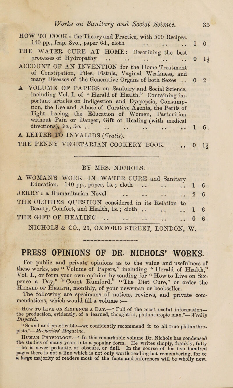 HOW TO COOK: the Theory and Practice, with 500 Recipes. 140 pp., fcap. 8vo., paper 6d., cloth .. .. ..10 THE WATER CURE AT HOME: Describing the best processes of Hydropathy .. .. .. .. 0 1| ACCOUNT OF AN INVENTION for the Home Treatment of Constipation, Piles, Fistula, Vaginal Weakness, and many Diseases of the Generative Organs of both Sexes .. 0 2 A VOLUME OF PAPERS on Sanitary and Social Science, including Vol. I. of “ Herald of Health.” Containing im¬ portant articles on Indigestion and Dyspepsia, Consump¬ tion, the Use and Abuse of Curative Agents, the Perils of Tight Lacing, the Education of Women, Parturition without Pain or Danger, Gift of Healing (with medical directions), &c., &c.16 A LETTER TO INVALIDS (Gratis). THE PENNY VEGETARIAN COOKERY BOOK .. 0 H BY MRS. NICHOLS. A WOMAN’S WORK IN WATER CURE and Sanitary Education. 140 pp., paper, Is.; cloth .. .. ..16 JERRY : a Humanitarian Novel .. .. .. ..26 THE CLOTHES QUESTION considered in its Relation to Beauty, Comfort, and Health, Is.; cloth .. .. ..16 THE GIFT OF HEALING.0 6 NICHOLS & CO., 23, OXFORD STREET, LONDON, W. PRESS OPINIONS OF DR. NICHOLS’ WORKS- For public and private opinions as to the value and usefulness of these works, see “ Volume of Papers,” including “ Herald of Health,” Vol. I., or form your own opinion by sending for “ How to Live on Six¬ pence a Day,” “ Count Rumford,” “ The Diet Cure,” or order the Herald of Health, monthly, of your newsman or bookseller. The following are specimens of notices, reviews, and private com¬ mendations, which would fill a volume :— How to Live on Sixpence a Day.—“ Full of the most useful information— the production, evidently, of a learned, thoughtful, philanthropic man.”— Weekly Dispatch. “ Sound and practicable—we confidently recommend it to all true philanthro¬ pists.”—Mechanics' Magazine. Human Physiology.—“ In this remarkable volume Dr. Nichols has condensed the studies of many years into a popular form. He writes simply, frankly, fully —he is never pedantic, or obscure, or dull. In the course of his five hundred pages there is not a line which is not only worth reading but remembering, for to a large majority of readers most of the facts and inferences will be wholly new.
