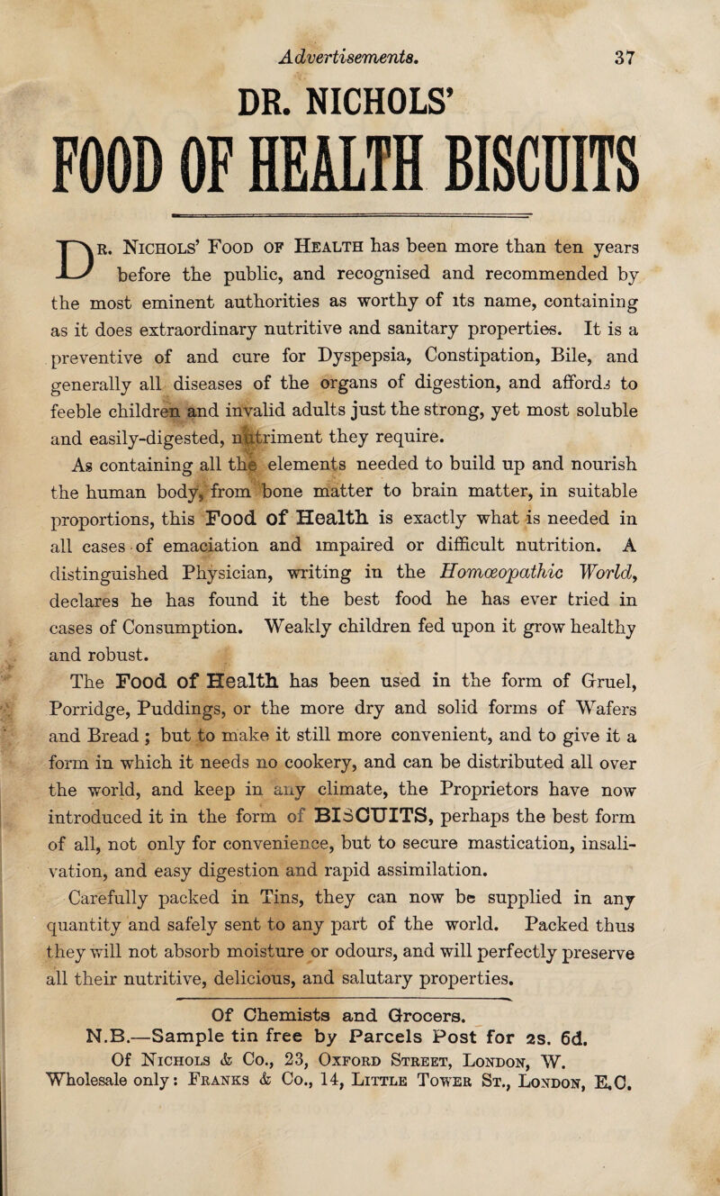 DR. NICHOLS’ FOOD OF HEALTH EMITS r. Nichols’ Food of Health has been more than ten years before the public, and recognised and recommended by the most eminent authorities as worthy of its name, containing as it does extraordinary nutritive and sanitary properties. It is a preventive of and cure for Dyspepsia, Constipation, Bile, and generally all diseases of the organs of digestion, and affords to feeble children and invalid adults just the strong, yet most soluble and easily-digested, nlitriment they require. As containing all the elements needed to build up and nourish the human body, from bone matter to brain matter, in suitable proportions, this Food of Health is exactly what is needed in all cases of emaciation and impaired or difficult nutrition. A distinguished Physician, writing in the Homoeopathic World, declares he has found it the best food he has ever tried in cases of Consumption. Weakly children fed upon it grow healthy and robust. The Food of Health has been used in the form of Gruel, Porridge, Puddings, or the more dry and solid forms of Wafers and Bread ; but to make it still more convenient, and to give it a form in which it needs no cookery, and can be distributed all over the world, and keep in any climate, the Proprietors have now introduced it in the form of BISCUITS, perhaps the best form of all, not only for convenience, but to secure mastication, insali¬ vation, and easy digestion and rapid assimilation. Carefully packed in Tins, they can now be supplied in any quantity and safely sent to any part of the world. Packed thus they will not absorb moisture or odours, and will perfectly preserve all their nutritive, delicious, and salutary properties. Of Chemists and Grocers. N.B.—Sample tin free by Parcels Post for as. 6d. Of Nichols & Co., 23, Oxford Street, London, W.