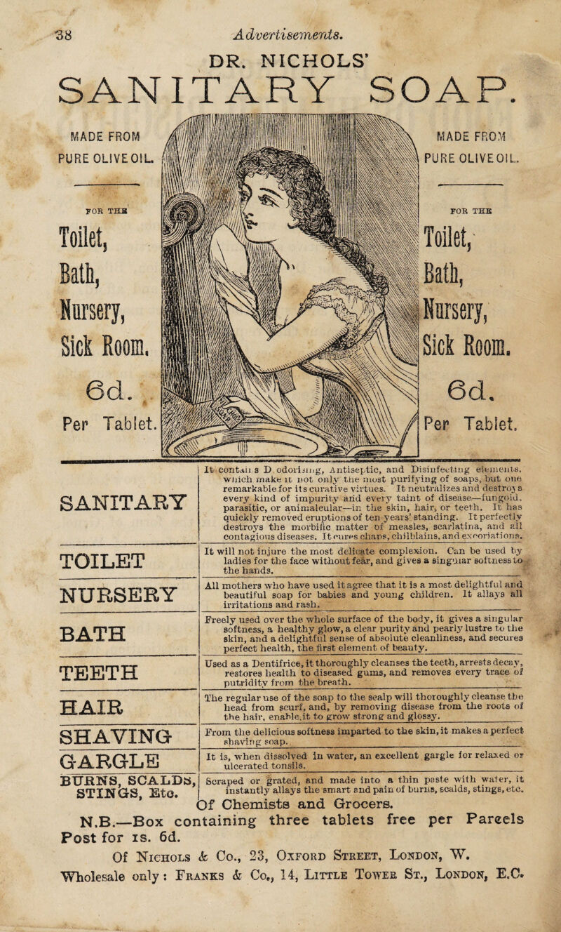 DR. NICHOLS* SANITARY SOAP. MADE FROM PURE OLIVE OIL. FOR THB Toilet, Bath, Nursery, Sick Room. 6d. m Per Tablet. MADE FROM PURE OLIVE Oil. FOR TES Toilet,' Rath, Nursery, Sick Room. 6cL Per Tablet. SANITARY TOILET NURSERY BATH TEETH HAIR SHAVING GARGLE BXJHKS, SCALDS, STINGS, Eto. It contaii s D.odoruiug. Antiseptic, and Disinfecting eiemenis, wnich make it not only the most purifying of soaps, but one remarkable for its curative virtues. It neutralizes and destroy s every kind of impurity arid every taint of disease—fungoid, parasitic, or animaleular—in the skin, hair, or teeth. It has quickly removed eruptions of ten years’ standing. It perfectly destroys the morbific matter of measles, scarlatina, and ail contagious diseases. It cures chans, chilblains, and excoriations. It will not injure the most delicate complexion. Can be used by- ladies for the face without fe&r, and gives a singular softness to the hands. All mothers who have used it agree that it is a most delightful and beautiful soap for babies and young children. It allays all irritations arid rash. Freely used over the whole surface of the body, it gives a singular softness, a healthy glow, a clear purity and pearly lustre to the skin, and a delightful sense of absolute cleanliness, and secures perfect health, the first element of beauty. Used as a Dentifrice, it thoroughly cleanses the teeth, arrests decay, restores health to diseased gums, and removes every trace of putridity from the breath.__ The regular use of the soap to the scalp will thoroughly cleanse tbe head from scurf, and, by removing disease from the roots of the hair, enable.it to grow strong and glossy. From the delicious softness imparted to the skin, it makes a perfect shaving soap. ___ It is, when dissolved in water, an excellent gargle for relaxed or ulcerated tonsils. Scraped or grated, and made into a thin paste with water, it instantly allays the smart and pain of burns, scalds, stings, etc. Of Chemists and Grocers. N.B.—Box containing three tablets free per Parcels Post for is. 6d. Of Nichols & Co., 23, Oxford Street, London, W.