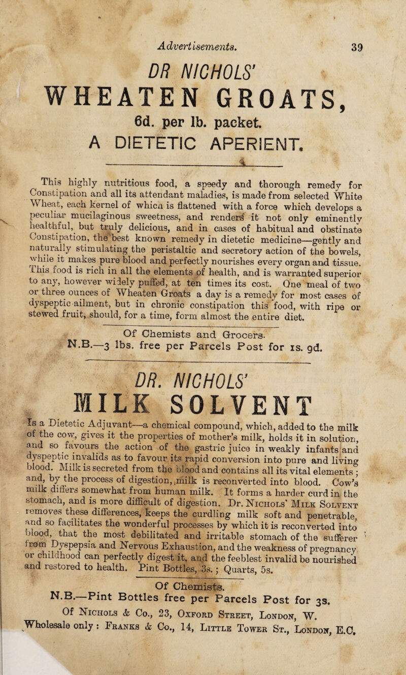 DR NICHOLS' WHEATEN GROATS, 6dL per lb. packet A DIETETIC APERIENT, ----<L. This highly nutritious food, a speedy and thorough remedy for Constipation and all its attendant maladies, is made from selected White heat, eaca kernel of whicn is flattened with a force which develops a peculiar mucilaginous sweetness, and render^ it not only eminently healthful,, but truly delicious, and in cases of habitual and obstinate Constipation, the best known remedy in dietetic medicine—-gently and naturally stimulating the peristaltic and secretory action of the bowels, wliile’t makes pure blood and perfectly nourishes every organ and tissue, ihis iood is rich in all the elements of health, and is warranted superior to any, however widely puffed, at ten times its cost. One meal of two or three ounces of W heaten Groats a day is a remedy for most cases of dyspeptic-ailment, but in chronic constipation this food, with ripe or stewed fruit, should, for a time, form almost the entire diet. Of Chemists and Grocers. N.B.—3 lbs. free per Parcels Post for is. gd. DR. NICHOLS' MILK SOLVENT is a Dietetic .Adjuvant-—a chemical compound, which, added to the milk ot the cow, gives it the properties of mother’s milk, holds it in solution, and so favours the action of the gastric juice in weakly infants and dyspeptic invalids as to favour its rapid conversion into pure and living biood. Milk is secreted from the blood and contains all its vital elements • and, by the process of digestion, iihilk is reconverted into blood. Cow’s milk differs somewhat from human milk. It forms a harder curd in the stomach, and is more difficult of digestion. Dr. Nichols’ Milk Solvent removes these differences, keeps the curdling milk soft and penetrable, and so facilitates the wonderful processes by which it is reconverted into biood, that the most debilitated and irritable stomach of the sufferer from Dyspepsia and Nervous Exhaustion, and the weakness of pregnancy oi childhood can perfectly digest it, and the feeblest invalid be nourished and restored to health. Pint Bottles, 3s. \ Quarts, 5s. Of Chemists. N.B.—Pint Bottles free per Parcels Post for 3s. Of Nichols & Co., 23, Oxford Street, London, W.