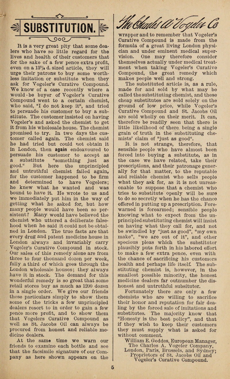 ~V_9oQ_y It is a very great pity that some dea¬ lers who have so little regard for the lives and health of their customers that for the sake of a few pence extra profit, even on a 131/* d. sized article, they will urge their patrons to buy some worth¬ less imitation or substitute when they ask for Vogeler’s Curative Compound. We know of a case recently where a would-be buyer of Yogeler’s Curative Compound went to a certain chemist, who said, “I do not keep it“, and tried to persuade his customer to buy a sub¬ stitute. The customer insisted on having Vogeler’s and asked the chemist to get it from his wholesale house. The chemist promised to try. In two days the cus¬ tomer called again. The chemist said he had tried but could not obtain it in London, then again endeavoured to persuade his customer to accept as a substitute “something just as good.“ But here the unprincipled and untruthful chemist failed again, for the customer happened to be firm and determined to have Yogelers; he knew what he wanted and was bound to have it. He wrote to us and we immediately put him in the way of getting what he asked for, but how many people would have been so per¬ sistent ? Many would have believed the chemist who uttered a deliberate false¬ hood when he said it could not be obtai¬ ned in London. The true facts are that every drug and patent medicine house in London always and invariably carry Vogeler’s Curative Compound in stock. Our sales of this remedy alone are from three to four thousand dozen per week, fully a third of which goes through the London wholesale houses; they always have it in stock. The demand for this wonderful remedy is so great that some retail stores buy as much as 1200 dozen in a single order. We give our friends these particulars simply to show them some of the tricks a few unprincipled dealers resort to in order to gain a few pence more profit, and to show them that Yogelers Curative Compound as well as St. Jacobs Oil can always be procured from honest and reliable me¬ dicine dealers. At the same time we warn our friends to examine each bottle and see that the facsimile signature of our Com¬ pany as here shown appears on the wrapper and to remember that Yogeler’s Curative Compound is made from the formula of a great living London physi¬ cian and under eminent medical super¬ vision. One may therefore consider themselves actually under medical treat¬ ment when taking Yogeler’s Curative Compound, the great remedy which makes people well and strong. The substituted article is, as a rule, made for and sold by what may be called the substituting chemist, and these cheap substitutes are sold solely on the ground of low price, while Vogeler’s Curative Compound and St. Jacobs Oil are sold wholly on their merit. It can, therefore be readily seen that there is little likelihood of there being a single grain of truth in the substituting che¬ mists’ claim of “just as good“. It. is not strange, therefore, that sensible people who have almost been forced into buying a substitute, as in the case we have related, take their prescriptions, and their patronage gener¬ ally for that matter, to the reputable and reliable chemist who sells people what they ask for, as it is not unreas¬ onable to suppose that a chemist who tries to substitute openly will be sure to do so secretly when he has the chance offered in putting up a prescription. Fore¬ warned is forearmed; sensible people knowing what to expect from the un¬ principled substituting chemist will insist on having what they call for, and not be swindled by “just as good”, “my own make”, “we are out of it”, and other specious pleas which the substituter plausibly puts forth in his labored effort to make a few extra pence, even with the chance of sacrificing his customers health and perhaps life itself. The sub¬ stituting chemist is, however, in the smallest possible minority, the honest medicine dealers far outnumber the dis¬ honest and untruthful subsituter. Fortunately there are only a few chemists who are willing to sacrifice their honor and reputation for fair dea¬ ling by the forced sale of imitations and substitutes. The majority know that “Honesty is the best policy”, and that if they wish to keep their customers they must supply what is asked for without comment. William E. Geddes, European Manager, The Charles A. Vogeler Company, London, Paris, Brussels, and Sydney; Proprietors of St. Jacobs Oil and Yogeler’s Curative Compound.