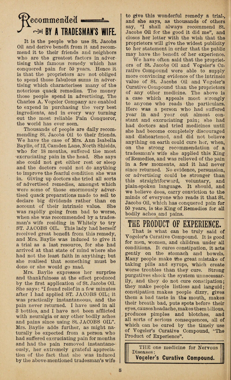 WecommenSefl ™i nnnnflm. J BY A TRADESMAN’S WIFE. It is the people who use St. Jacobs Oil and derive benefit from it and recom¬ mend it to their friends and neighbors who are the greatest factors in adver¬ tising this famous remedy which has conquered pain for 50 years. Hence it is that the proprietors are not obliged to spend those fabulous sums in adver¬ tising which characterises many of the notorious quack remedies. The money those people spend in advertising, The Charles A. Yogeler Company are enabled to expend in purchasing the very best ingredients, and in every way turning out the most reliable Pain Conqueror, the world has ever seen. Thousands of people are daily recom¬ mending St. Jacobs Oil to their friends. We have the case of Mrs. Ann Isabella Baylie, of 12, Camden Lane, North Shields, who for 18 months, suffered the most excruciating pain in the head. She says she could not get either rest or sleep and the doctors could not do anything to improve the fearful condition she was in. Giving up doctors she tried all sorts of advertised remedies, amongst which were some of those enormously adver¬ tised quack preparations made to sell to declare big dividends rather than on account of their intrinsic value. She was rapidly going from bad to worse, when she was recommended by a trades¬ man’s wife residing in Whitely to try ST. JACOBS OIL. This lady had herself received great benefit from this remedy, and Mrs. Baylie was induced to give it a trial as a last resource, for she had arrived at that state of mind where she had not the least faith in anything; but she realised that something must be done or she would go mad. Mrs. Baylie expresses her surprise and thankfulness at the effect produced by the first application of St. Jacobs Oil. She says: “I found relief in a few minutes after I had applied ST. JACOBS OIL; it was practically instantaneous, and the pain never returned. I have used in all 3 bottles, and I have not been afflicted with neuralgia or any other bodily aches and pains since using St. JACOBS OIL”. Mrs. Baylie adds further, as might na¬ turally be expected from a person who had suffered excruciating pain for months and had the pain removed instantane¬ ously, her extremely grateful apprecia¬ tion of the fact that she was induced by the above-mentioned tradesman’s wife to give this wonderful remedy a trial-, and she says, as thousands of others say, “I shall always recommend St. Jacobs Oil for the good it did me”, and closes her letter with the wish that the proprietors will give the widest publicity to her statement in order that the public may have the benefit of her experience. We have often said that the propriet¬ ors of St. Jacobs Oil and Yogeler’s Cu¬ rative Compound were able to supply more convincing evidence of the intrinsic value of St. Jacobs Oil and Yogeler’s Curative Compound than the proprietors of any other medicine. The above is a case which appeals most strongly to anyone who reads the particulars. Here was a person who had suffered year in and year out almost con¬ stant and excruciating pain; she had had doctors and tried medicines until she had become completely discouraged and disheartened, and did not believe anything on earth could cure her, when, on the strong recommendation of a tradesman’s wife she applied this King of Remedies, and was relieved of the pain in a few moments, and it had never since returned. No evidence, persuasion, or advertising could be stronger than this straightforward, voluntary, and plain-spoken language. It should, and we believe does, carry conviction to the minds of everyone who reads it that St. Jacobs Oil, which has conquered pain for 50 years, is the King of Remedies for all bodily aches and pains. THE PRODUCT OF EXPERIENCE. That is what can be truly said of Yogeler’s Curative Compound. It is good for men, women, and children under all conditions. It cures constipation, it acts gently on the stomach and bowels. Many people make the great mistake of taking pills and syrups, which create worse troubles than they cure. Strong purgatives shock the system unnecessar¬ ily, and they do not cure constipation; they make people listless and languid; constipation makes people dizzy, gives them a bad taste in the mouth, makes their breath bad, puts spots before their eyes, causes headache, makes them bilious, produces pimples and blotches, and all sorts of serious consequences, all of which can be cured by the timely use of Yogeler’s Curative Compound, ‘‘The Product of Experience”. THE one medicine for Nervous Diseases: Vogeler’s Curative Compound.
