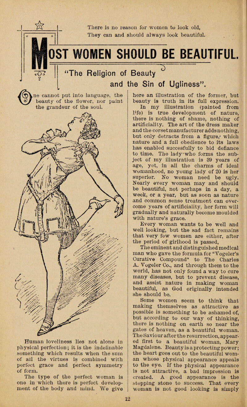 There is no reason for women to look old, They can and should always look beautiful. OST WOMEN SHOULD BE BEAUTIFUL “The Religion of Beauty and the Sin of Ugliness”. ne cannot put into language, the beauty of the flower, nor paint the grandeur of the soul. Human loveliness lies not alone in physical perfection; it is the indefinable something which results when the sum of all the virtues is combined with perfect grace and perfect symmetry of form. The type of the perfect woman is one in which there is perfect develop¬ ment of the body and mind. We give here an illustration of the former, but beauty is truth in its full expression. In my illustration (painted from life) is true development of nature, there is nothing of shame, nothing of artificiality. The art of the dress maker and the corset manufacturer adds nothing, but only detracts from a figure,' which nature and a full obedience to its laws has enabled succesfully to bid defiance to time. The lady who forms the sub¬ ject of my illustration is 89 years of age, yet, in all the charms of ideal womanhood, no young lady of 20 is her superior. No woman need be ugly. Nearly every woman may and should be beautiful, not perhaps in a day, a week, or a year, but as soon as nature and common sense treatment can over¬ come years of artificiality, her form will gradually and naturally become moulded with nature’s grace. Every woman wants to be well and well looking, but the sad fact remains that very few women are either, after the period of girlhood is passed, The eminent and distinguished medical man who gave the formula for “Vogeler’s Curative Compound to The Charles A. Yogeler Co., and through them to the world, has not only found a way to cure many diseases, but to prevent disease, and assist nature in making woman beautiful, as God originally intended she should be. Some women seem to think that making themselves as attractive as possible is something to be ashamed of, but according to our way of thinking, there is nothing on earth so near the gates of heaven, as a beautiful woman. The Saviour after the resurrection, appear¬ ed first to a beautiful woman, Mary Magdalene. Beauty is a protecting power; the heart goes out to the beautiful wom¬ an whose physical appearance appeals to the eye. If the physical appearance is not attractive, a bad impression is created. A good appearance is the stepping stone to success. That every woman is not good looking is simply