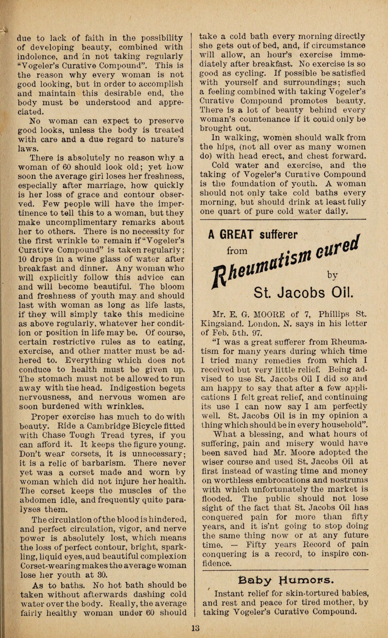 due to lack of faith in the possibility of developing beauty, combined with indolence, and in not taking regularly “Yogeler’s Curative Compound”. This is the reason why every woman is not good looking, but in order to accomplish and maintain this desirable end, the body must be understood and appre¬ ciated. No woman can expect to preserve good looks, unless the body is treated with care and a due regard to nature’s laws. There is absolutely no reason why a woman of 60 should look old; yet how soon the average giri loses her freshness, especially after marriage, how quickly is her loss of grace and contour obser¬ ved. Few people will have the imper¬ tinence to tell this to a woman, but they make uncomplimentary remarks about her to others. There is no necessity for the first wrinkle to remain if “Yogeler’s Curative Compound” is taken regularly; 10 drops in a wine glass of water after breakfast and dinner. Any woman who will explicitly follow this advice can and will become beautiful. The bloom and freshness of youth may and should last with woman as long as life lasts, if they will simply take this medicine as above regularly, whatever her condit¬ ion or position in life may be. Of course, certain restrictive rules as to eating, exercise, and other matter must be ad¬ hered to. Everything which does not conduce to health must be given up. The stomach must not be allowed to run away with the head. Indigestion begets nervousness, and nervous women are soon burdened with wrinkles. Proper exercise has much to do with beauty. Ride a Cambridge Bicycle fitted with Chase Tough Tread tyres, if you can afford it. It keeps the figure young. Don’t wear corsets, it is unnecessary; it is a relic of barbarism. There never yet was a corset made and worn by woman which did not injure her health. The corset keeps the muscles of the abdomen idle, and frequently quite para¬ lyses them. The circulation of the blood is hindered, and perfect circulation, vigor, and nerve power is absolutely lost, which means the loss of perfect contour, bright, spark¬ ling, liquid eyes, aud beautiful complexion Corset-wearing makes the average woman lose her youth at 30. As to baths. No hot bath should be taken without afterwards dashing cold water over the body. Really, the average fairly healthy woman under 60 should take a cold bath every morning directly she gets out of bed, and, if circumstance will allow, an hour’s exercise imme¬ diately after breakfast. No exercise is so good as cycling. If possible be satisfied with yourself and surroundings; such a feeling combined with taking Vogeler’s Curative Compound promotes beauty. There is a lot of beauty behind every woman’s countenance if it could only be brought out. In walking, women should walk from the hips, (not all over as many women do) with head erect, and chest forward. Cold water and exercise, and the taking of Yogeler’s Curative Compound is the foundation of youth. A woman should not only take cold baths every morning, but should drink at least fully one quart of pure cold water daily. ed A GREAT sufferer St. Jacobs Oil. Mr. E. G. MOORE of 7, Phillips St. Kingsland. London. N. says in his letter of Feb. 5th. 97. “I was a great sufferer from Rheuma¬ tism for many years during which time I tried many remedies from which I received but very little relief. Being ad¬ vised to use St. Jacobs Oil I did so and am happy to say that after a few appli¬ cations I felt great relief, and continuing its use I can now say I am perfectly well. St. Jacobs Oil is in my opinion a thing which should be in every household”. What a blessing, and what hours of suffering, pain and misery would have been saved had Mr. Moore adopted the wiser course and used St. Jacobs Oil at first instead of wasting time and money on worthless embrocations and nostrums with which unfortunately the market is flooded. The public should not lose sight of the fact that St. Jacobs Oil has conquered pain for more than fifty years, and it is’nt going to stop doing the same thing now or at any future time. — Fifty years Record of pain conquering is a record, to inspire con¬ fidence. Baby Harnolts* Instant relief for skin-tortured babies, and rest and peace for tired mother, by taking Vogeler’s Curative Compound.