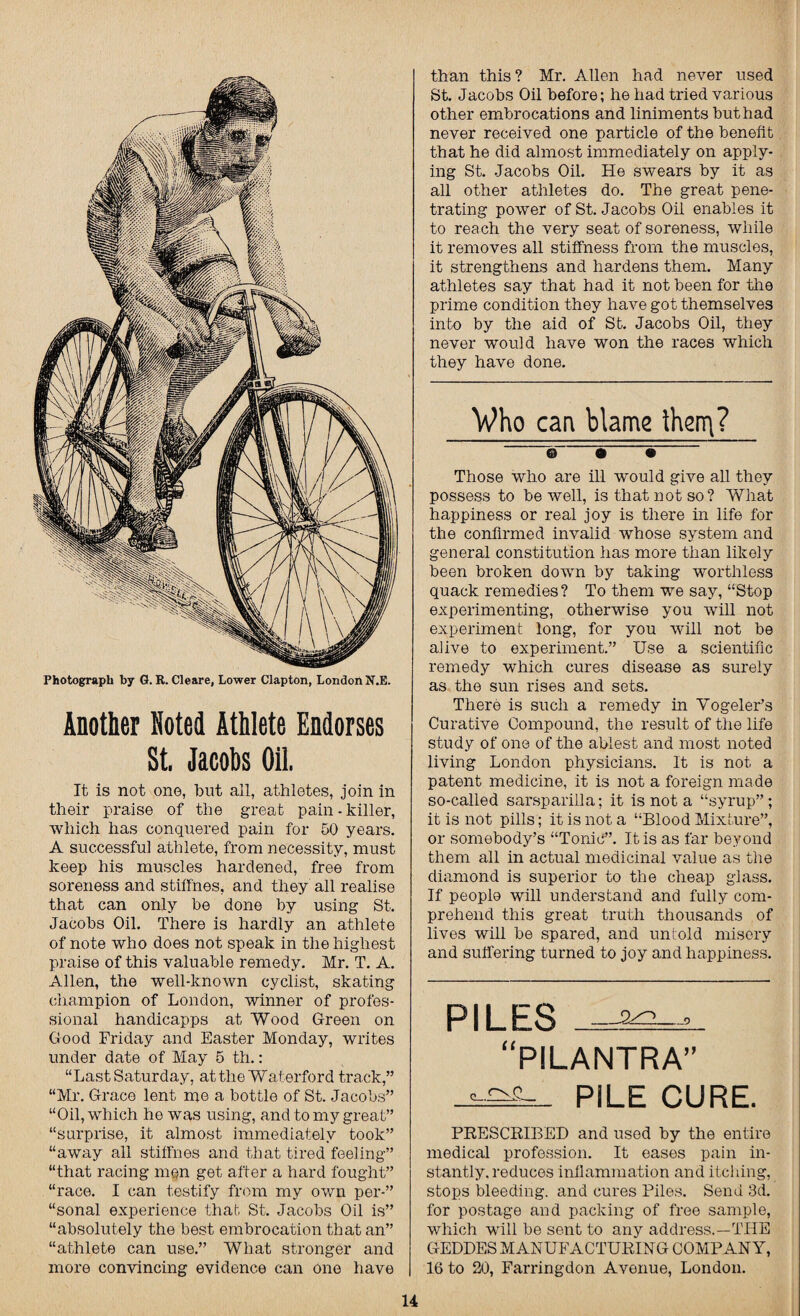 Photograph by G. R. Cleare, Lower Clapton, London N.E. Another Noted Athlete Endorses St, Jacobs Oil. It is not one, but all, athletes, join in their praise of the great pain-killer, which has conquered pain for 50 years. A successful athlete, from necessity, must keep his muscles hardened, free from soreness and stilfnes. and they all realise that can only be done by using St. Jacobs Oil. There is hardly an athlete of note who does not speak in the highest praise of this valuable remedy. Mr. T. A. Allen, the well-known cyclist, skating champion of London, winner of profes¬ sional handicapps at Wood Green on Good Friday and Easter Monday, writes under date of May 5 th.: “Last Saturday, at the Waterford track,” “Mr. Grace lent me a bottle of St. Jacobs” “Oil, which he was using, and to my great” “surprise, it almost immediately took” “away all stiffnes and that tired feeling” “that racing men get after a hard fought” “race. I can testify from my own per-” “sonal experience that St. Jacobs Oil is” “absolutely the best embrocation that an” “athlete can use.” What stronger and more convincing evidence can one have than this? Mr. Allen had never used St. Jacobs Oil before; he had tried various other embrocations and liniments but had never received one particle of the benefit that he did almost immediately on apply¬ ing St. Jacobs Oil. He swears by it as all other athletes do. The great pene¬ trating power of St. Jacobs Oil enables it to reach the very seat of soreness, while it removes all stiffness from the muscles, it strengthens and hardens them. Many athletes say that had it not been for the prime condition they have got themselves into by the aid of St. Jacobs Oil, they never would have won the races which they have done. Who can blame then^? Those who are ill would give all they possess to be well, is that not so? What happiness or real joy is there in life for the confirmed invalid whose system and general constitution has more than likely been broken down by taking worthless quack remedies? To them we say, “Stop experimenting, otherwise you will not experiment long, for you will not be alive to experiment.” Use a scientific remedy which cures disease as surely as the sun rises and sets. There is such a remedy in Vogeler’s Curative Compound, the result of the life study of one of the ablest and most noted living London physicians. It is not a patent medicine, it is not a foreign made so-called sarsparilla; it is not a “syrup”; it is not pills; it is not a “Blood Mixture”, or somebody’s “Tonic”. It is as far beyond them all in actual medicinal value as the diamond is superior to the cheap glass. If people will understand and fully com¬ prehend this great truth thousands of lives will be spared, and unfold misery and suffering turned to joy and happiness. PILES “PILANTRA” PILE CURE. PRESCRIBED and used by the entire medical profession. It eases pain in¬ stantly, reduces inflammation and itching, stops bleeding, and cures Piles. Send 3d. for postage and packing of free sample, which will be sent to any address.—THE GEDDES MANUFACTURING COMPANY, 16 to 20, Farringdon Avenue, London.