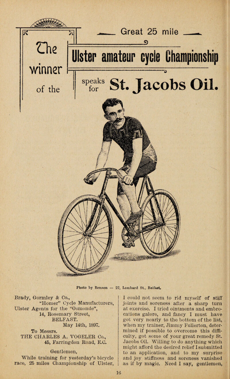 - Great 25 mile - che | t lister amateur cycle Championship winner r of the spf“ks st..  J Jacobs Oil. Photo by Benson — 22, Lombard St., Belfast. Brady, Gormley & Co., “Homer” Cycle Manufacturers, Ulster Agents for the “Osmonde”, 14, Rosemary Street, BELFAST. May 14tli, 1897. To Messrs. THE CHARLES A. VOGELER Co., 45, Farringdon Road, E.C. Gentlemen, While training for yesterday’s bicycle race, 25 miles Championship of Ulster, I could not seem to rid myself of stiff joints and soreness after a sharp turn at exercise. I tried ointments and embro¬ cations galore, and fancy I must have got very nearly to the bottom of the list, when my trainer, Jimmy Fullerton, deter¬ mined if possible to overcome this diffi¬ culty, got some of your great remedy St. Jacobs Oil. Willing to do anything which might afford the desired relief I submitted to an application, and to my surprise and joy stiffness and soreness vanished as if by magic. Need I say, gentlemen,